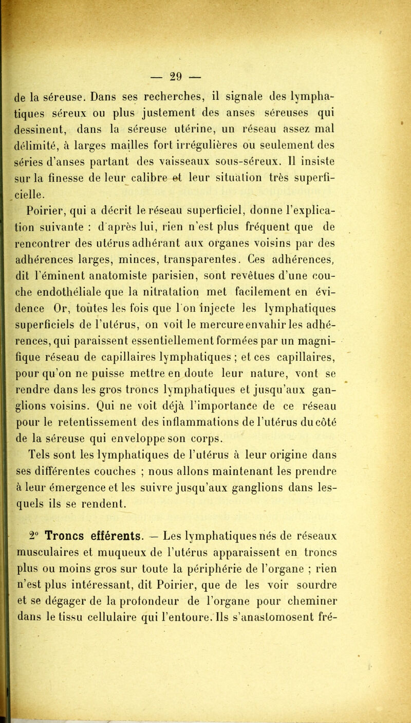 de la séreuse. Dans ses recherches, il signale des lympha- tiques séreux ou plus justement des anses séreuses qui dessinent, dans la séreuse utérine, un réseau assez mal délimité, à larges mailles fort irrégulières ou seulement des séries d’anses partant des vaisseaux sous-séreux. Il insiste sur la finesse de leur calibre et leur situation très superfi- cielle. Poirier, qui a décrit le réseau superficiel, donne l’explica- tion suivante : d après lui, rien n’est plus fréquent que de rencontrer des utérus adhérant aux organes voisins par des adhérences larges, minces, transparentes. Ces adhérences, dit l’éminent anatomiste parisien, sont revêtues d’une cou- che endothéliale que la nitratation met facilement en évi- dence Or, toutes les fois que I on injecte les lymphatiques superficiels de l’utérus, on voit le mercure envahir les adhé- rences, qui paraissent essentiellement formées par un magni- fique réseau de capillaires lymphatiques ; et ces capillaires, pour qu’on ne puisse mettre en doute leur nature, vont se rendre dans les gros troncs lymphatiques et jusqu’aux gan- glions voisins. Qui ne voit déjà l’importance de ce réseau pour le retentissement des inflammations de l’utérus du côté de la séreuse qui enveloppe son corps. Tels sont les lymphatiques de l’utérus à leur origine dans ses différentes couches ; nous allons maintenant les prendre à leur émergence et les suivre jusqu’aux ganglions dans les- quels ils se rendent. 2° Troncs efférents. — Les lymphatiques nés de réseaux musculaires et muqueux de l’utérus apparaissent en troncs plus ou moins gros sur toute la périphérie de l’organe ; rien n’est plus intéressant, dit Poirier, que de les voir sourdre et se dégager de la profondeur de l’organe pour cheminer dans le tissu cellulaire qui l’entoure. Ils s’anastomosent fré-