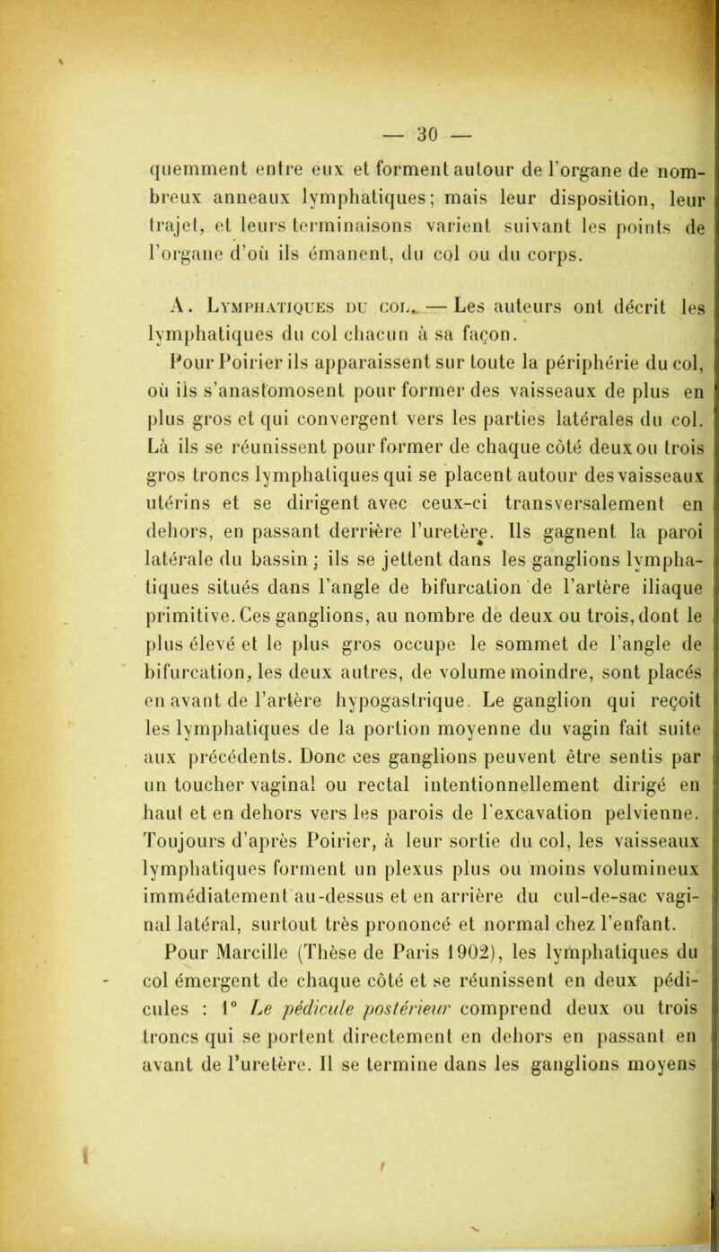quemment entre eux et forment autour de l'organe de nom- breux anneaux lymphatiques; mais leur disposition, leur trajet, et leurs terminaisons varient suivant les points de l’organe d’oii ils émanent, du col ou du corps. A. Lymphatiques nu cou* — Les auteurs ont décrit les lymphatiques du col chacun à sa façon. Pour Poirier ils apparaissent sur toute la périphérie du col, où ils s’anastomosent pour former des vaisseaux de plus en plus gros et qui convergent vers les parties latérales du col. Là ils se réunissent pour former de chaque côté deuxou trois gros troncs lymphatiques qui se placent autour des vaisseaux utérins et se dirigent avec ceux-ci transversalement en dehors, en passant derrière l’uretère. Ils gagnent la paroi latérale du bassin ; ils se jettent dans les ganglions lympha- tiques situés dans l’angle de bifurcation de l’artère iliaque primitive. Ces ganglions, au nombre de deux ou trois, dont le plus élevé et le plus gros occupe le sommet de l’angle de bifurcation, les deux autres, de volume moindre, sont placés en avant de l’artère hypogastrique. Le ganglion qui reçoit les lymphatiques de la portion moyenne du vagin fait suite aux précédents. Donc ces ganglions peuvent être sentis par un toucher vaginal ou rectal intentionnellement dirigé en haut et en dehors vers les parois de l'excavation pelvienne. Toujours d’après Poirier, à leur sortie du col, les vaisseaux lymphatiques forment un plexus plus ou moins volumineux immédiatement au-dessus et en arrière du cul-de-sac vagi- nal latéral, surtout très prononcé et normal chez l’enfant. Pour Marcille (Thèse de Paris 1902), les lymphatiques du col émergent de chaque côté et se réunissent en deux pédi- cules : 1° Le 'pédicule postérieur comprend deux ou trois troncs qui se portent directement en dehors en passant en avant de Puretère. 11 se termine dans les ganglions moyens