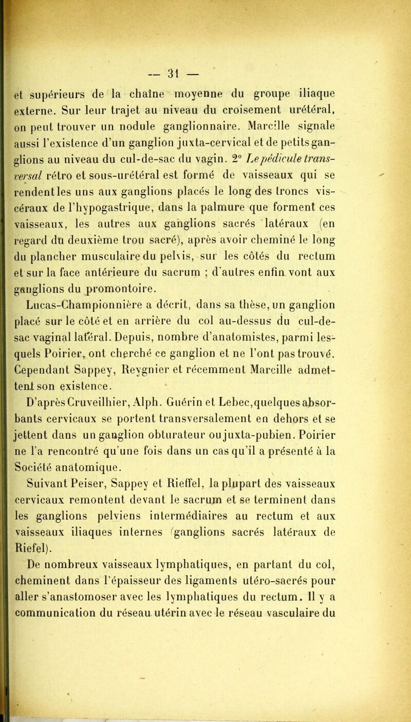 et supérieurs de la chaîne moyenne du groupe iliaque externe. Sur leur trajet au niveau du croisement urétéral, on peut trouver un nodule ganglionnaire. Marcille signale aussi l’existence d’un ganglion juxta-cervical et de petits gan- glions au niveau du cul-de-sac du vagin. 2° Le pédicule trans- versal rétro et sous-urétéral est formé de vaisseaux qui se rendentles uns aux ganglions placés le long des troncs vis- céraux de l’hypogastrique, dans la palmure que forment ces vaisseaux, les autres aux ganglions sacrés latéraux (en regard du deuxième trou sacré), après avoir cheminé le long du plancher musculaire du pelvis, sur les côtés du rectum et sur la face antérieure du sacrum ; d'autres enfin vont aux ganglions du promontoire. Lucas-Championnière a décrit, dans sa thèse, un ganglion placé sur le côté et en arrière du col au-dessus du cul-de- sac vaginal latéral. Depuis, nombre d’anatomistes, parmi les- quels Poirier, ont cherché ce ganglion et ne l’ont pas trouvé. Cependant Sappey, Reygnier et récemment Marcille admet- tent son existence. D’après Cruveilhier, Alph. Guérin et Lehec,quelques absor- bants cervicaux se portent transversalement en dehors et se jettent dans un ganglion obturateur ou juxta-pubien. Poirier ne l’a rencontré qu’une fois dans un cas qu’il a présenté à la Société anatomique. Suivant Peiser, Sappey et Rieffel, la plupart des vaisseaux cervicaux remontent devant le sacrum et se terminent dans les ganglions pelviens intermédiaires au rectum et aux vaisseaux iliaques internes 'ganglions sacrés latéraux de Riefel). De nombreux vaisseaux lymphatiques, en partant du col, cheminent dans l’épaisseur des ligaments utéro-sacrés pour aller s’anastomoser avec les lymphatiques du rectum. 11 y a communication du réseau utérin avec le réseau vasculaire du %
