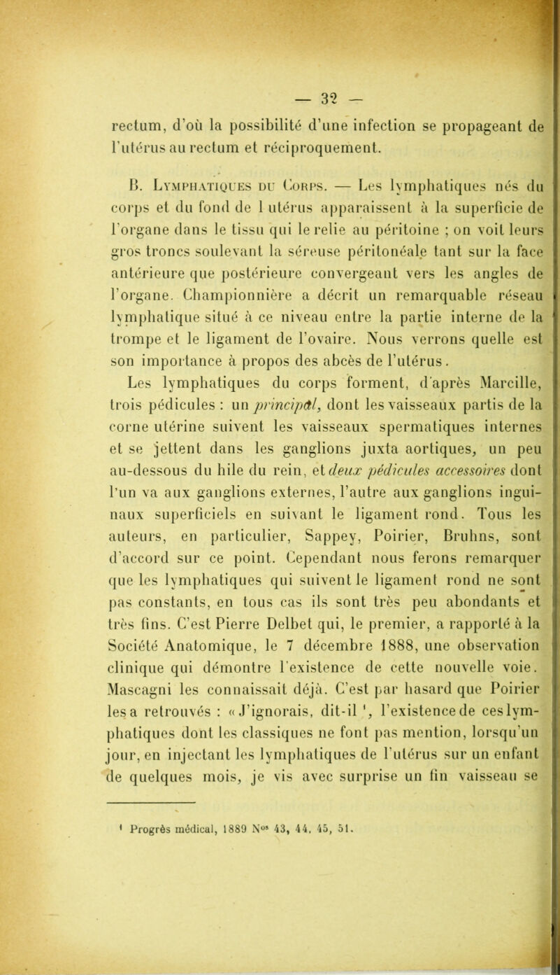 rectum, d’où la possibilité d’une infection se propageant de l’utérus au rectum et réciproquement. B. Lymphatiques du Corps. — Les lymphatiques nés du corps et du fond de 1 utérus apparaissent à la superficie de l'organe dans le tissu qui le relie au péritoine ; on voit leurs gros troncs soulevant la séreuse péritonéale tant sur la face antérieure que postérieure convergeant vers les angles de l’organe. Championnière a décrit un remarquable réseau lymphatique situé à ce niveau entre la partie interne de la trompe et le ligament de l’ovaire. Nous verrons quelle est son importance à propos des abcès de l’utérus. Les lymphatiques du corps forment, d’après Marcille, trois pédicules : un principal, dont les vaisseaux partis de la corne utérine suivent les vaisseaux spermatiques internes et se jettent dans les ganglions juxta aortiques, un peu au-dessous du hile du rein, et deux pédicules accessoires dont l’un va aux ganglions externes, l’autre aux ganglions ingui- naux superficiels en suivant le ligament rond. Tous les auteurs, en particulier, Sappey, Poirier, Bruhns, sont d'accord sur ce point. Cependant nous ferons remarquer ({ue les lymphatiques qui suivent le ligament rond ne sont pas constants, en tous cas ils sont très peu abondants et très tins. C’est Pierre Delbet qui, le premier, a rapporté à la Société Anatomique, le 7 décembre 1888, une observation clinique qui démontre l’existence de cette nouvelle voie. Mascagni les connaissait déjà. C’est par hasard que Poirier lésa retrouvés : «J’ignorais, dit-il ‘, l’existence de ces lym- phatiques dont les classiques ne font pas mention, lorsqu'un jour, en injectant les lymphatiques de l'utérus sur un enfant de quelques mois, je vis avec surprise un tin vaisseau se * Progrès médical, 1889 N°* 43, 44, 45, 51.