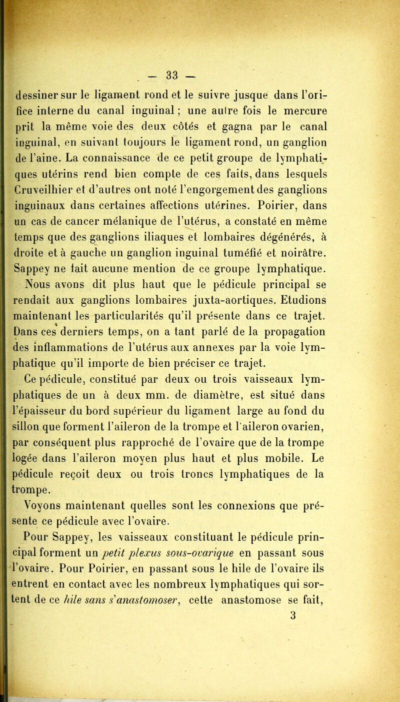 dessiner sur le ligament rond et le suivre jusque dans l’ori- fice interne du canal inguinal ; une autre fois le mercure prit la même voie des deux côtés et gagna par le canal inguinal, en suivant toujours le ligament rond, un ganglion de l’aine. La connaissance de ce petit groupe de lymphati- ques utérins rend bien compte de ces faits, dans lesquels Cruveilhier et d’autres ont noté l’engorgement des ganglions inguinaux dans certaines affections utérines. Poirier, dans un cas de cancer mélanique de l’utérus, a constaté en même temps que des ganglions iliaques et lombaires dégénérés, à droite et à gauche un ganglion inguinal tuméfié et noirâtre. Sappey ne lait aucune mention de ce groupe lymphatique. Nous avons dit plus haut que le pédicule principal se rendait aux ganglions lombaires juxta-aortiques. Etudions maintenant les particularités qu’il présente dans ce trajet. Dans ces derniers temps, on a tant parlé de la propagation des inflammations de l’utérus aux annexes par la voie lym- phatique qu’il importe de bien préciser ce trajet. Ce pédicule, constitué par deux ou trois vaisseaux lym- phatiques de un à deux mm. de diamètre, est situé dans l’épaisseur du bord supérieur du ligament large au fond du sillon que forment l’aileron de la trompe et l’aileron ovarien, par conséquent plus rapproché de l’ovaire que de la trompe logée dans l’aileron moyen plus haut et plus mobile. Le pédicule reçoit deux ou trois troncs lymphatiques de la trompe. Voyons maintenant quelles sont les connexions que pré- sente ce pédicule avec l’ovaire. Pour Sappey, les vaisseaux constituant le pédicule prin- cipal forment un petit plexus sous-ovarique en passant sous l’ovaire. Pour Poirier, en passant sous le hile de l’ovaire ils entrent en contact avec les nombreux lymphatiques qui sor- tent de ce hile sans s'anastomoser, cette anastomose se fait, 3