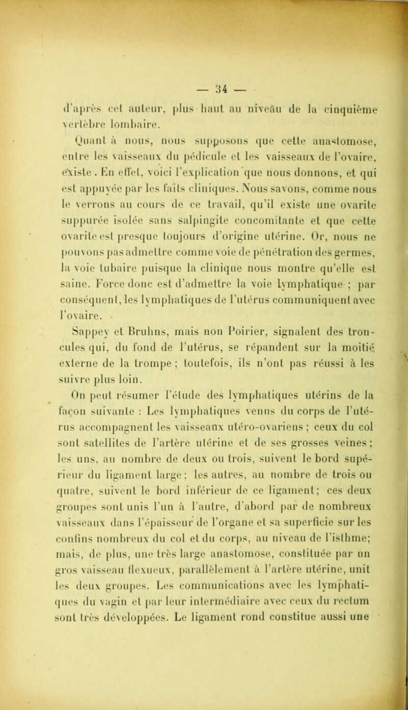 d'après cet auteur, plus haut au niveau de la cinquième vertèbre lombaire. Huant à nous, nous supposons que cette anastomose, entre les vaisseaux du pédicule et les vaisseaux de l’ovaire, e\iste . En effet, voici l’explication que nous donnons, et qui est appuyée par les faits cliniques. Nous savons, comme nous le verrons au cours de ce travail, qu’il existe une ovarite suppurée isolée sans salpingite concomitante et que cette ovarite est presque toujours d'origine utérine. Or, nous ne pouvons pas admettre comme voie de pénétration des germes, la voie tubaire puisque la clinique nous montre qu elle est saine. Force donc est d’admettre la voie Lymphatique-; par conséquent, les lymphatiques de l’utérus communiquent avec l’ovaire. • Sappey et Bruhns, mais non Poirier, signalent des tron- cules qui, du fond de l’utérus, se répandent sur la moitié externe de la trompe ; toutefois, ils n’ont pas réussi à les suivre plus loin. On peut résumer l’étude des lymphatiques utérins de la façon suivante : Les lymphatiques venus du corps de l’uté- rus accompagnent les vaisseaux utéro-ovariens ; ceux du col sont satellites de 1 artère utérine et de ses grosses veines; les uns, au nombre de deux ou trois, suivent le bord supé- rieur du ligament large; les autres, au nombre de trois ou quatre, suivent le bord inférieur de ce ligament; ces deux groupes sont unis l’un à l'autre, d’abord par de nombreux vaisseaux dans l'épaisseur confins nombreux du col et du corps, au niveau de l'isthme; mais, de plus, une très large anastomose, constituée par un gros vaisseau flexueux, parallèlement à l’artère utérine, unit les deux groupes. Les communications avec les lymphati- ques du vagin et par leur intermédiaire avec ceux du rectum sont très développées. Le ligament rond constitue aussi une