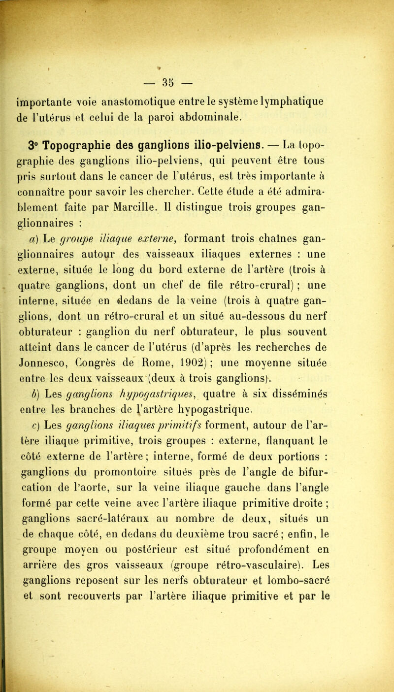 importante voie anastomotique entre le système lymphatique de l’utérus et celui de la paroi abdominale. 3° Topographie des ganglions ilio-pelviens. — La topo- graphie des ganglions ilio-pelviens, qui peuvent être tous pris surtout dans le cancer de l’utérus, est très importante à connaître pour savoir les chercher. Cette étude a été admira- blement faite par Marcille. Il distingue trois groupes gan- glionnaires : a) Le groupe iliaque externe, formant trois chaînes gan- glionnaires autour des vaisseaux iliaques externes : une externe, située le long du bord externe de l’artère (trois à quatre ganglions, dont un chef de file rétro-crural) ; une interne, située en dedans de la veine (trois à quatre gan- glions, dont un rétro-crural et un situé au-dessous du nerf obturateur : ganglion du nerf obturateur, le plus souvent atteint dans le cancer de l’utérus (d’après les recherches de Jonnesco, Congrès de Rome, 1902) ; une moyenne située entre les deux vaisseaux (deux à trois ganglions). b) Les ganglions hypogastriques, quatre à six disséminés entre les branches de l’artère hypogastrique. c) Les ganglions iliaques primitifs forment, autour de l’ar- tère iliaque primitive, trois groupes : externe, flanquant le côté externe de l’artère; interne, formé de deux portions : ganglions du promontoire situés près de l’angle de bifur- cation de l’aorte, sur la veine iliaque gauche dans l’angle formé par cette veine avec l’artère iliaque primitive droite ; ganglions sacré-latéraux au nombre de deux, situés un de chaque côté, en dedans du deuxième trou sacré ; enfin, le groupe moyen ou postérieur est situé profondément en arrière des gros vaisseaux (groupe rétro-vasculaire). Les ganglions reposent sur les nerfs obturateur et lombo-sacré et sont recouverts par l’artère iliaque primitive et par le