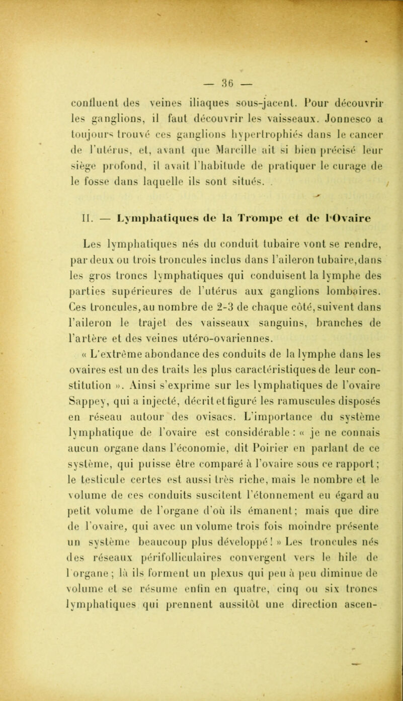 confluent des veines iliaques sous-jacent. Pour découvrir les ganglions, il faut découvrir les vaisseaux. Jonnesco a toujours trouvé ces ganglions hypertrophiés dans le cancer de l’utérus, et, avant que Marcille ait si bien précisé leur siège profond, il avait l'habitude de pratiquer le curage de le fosse dans laquelle ils sont situés. . II. — Lymphatiques de la Trompe et de l'Ovaire Les lymphatiques nés du conduit tubaire vont se rendre, par deux ou trois troncules inclus dans l’aileron tubaire,dans les gros troncs lymphatiques qui conduisent la lymphe des parties supérieures de l’utérus aux ganglions lombaires. Ces troncules,au nombre de 2-3 de chaque côté,suivent dans l’aileron le trajet des vaisseaux sanguins, branches de l’artère et des veines utéro-ovariennes. « L’extrême abondance des conduits de la lymphe dans les ovaires est un des traits les plus caractéristiques de leur con- stitution ». Ainsi s’exprime sur les lymphatiques de l’ovaire Sappey, qui a injecté, décrit et figuré les ramuscules disposés en réseau autour des ovisacs. L'importance du système lymphatique de l’ovaire est considérable : « je ne connais aucun organe dans l'économie, dit Poirier en parlant de ce système, qui puisse être comparé à l’ovaire sous ce rapport; le testicule certes est aussi très riche, mais le nombre et le volume de ces conduits suscitent l'étonnement eu égard au petit volume de l’organe d'où ils émanent; mais que dire de l’ovaire, qui avec un volume trois fois moindre présente un système beaucoup plus développé! » Les troncules nés des réseaux périfolliculaires convergent vers le hile de 1 organe ; là ils forment un plexus qui peu à peu diminue de volume et se résume enfin en quatre, cinq ou six troncs lymphatiques qui prennent aussitôt une direction ascen-