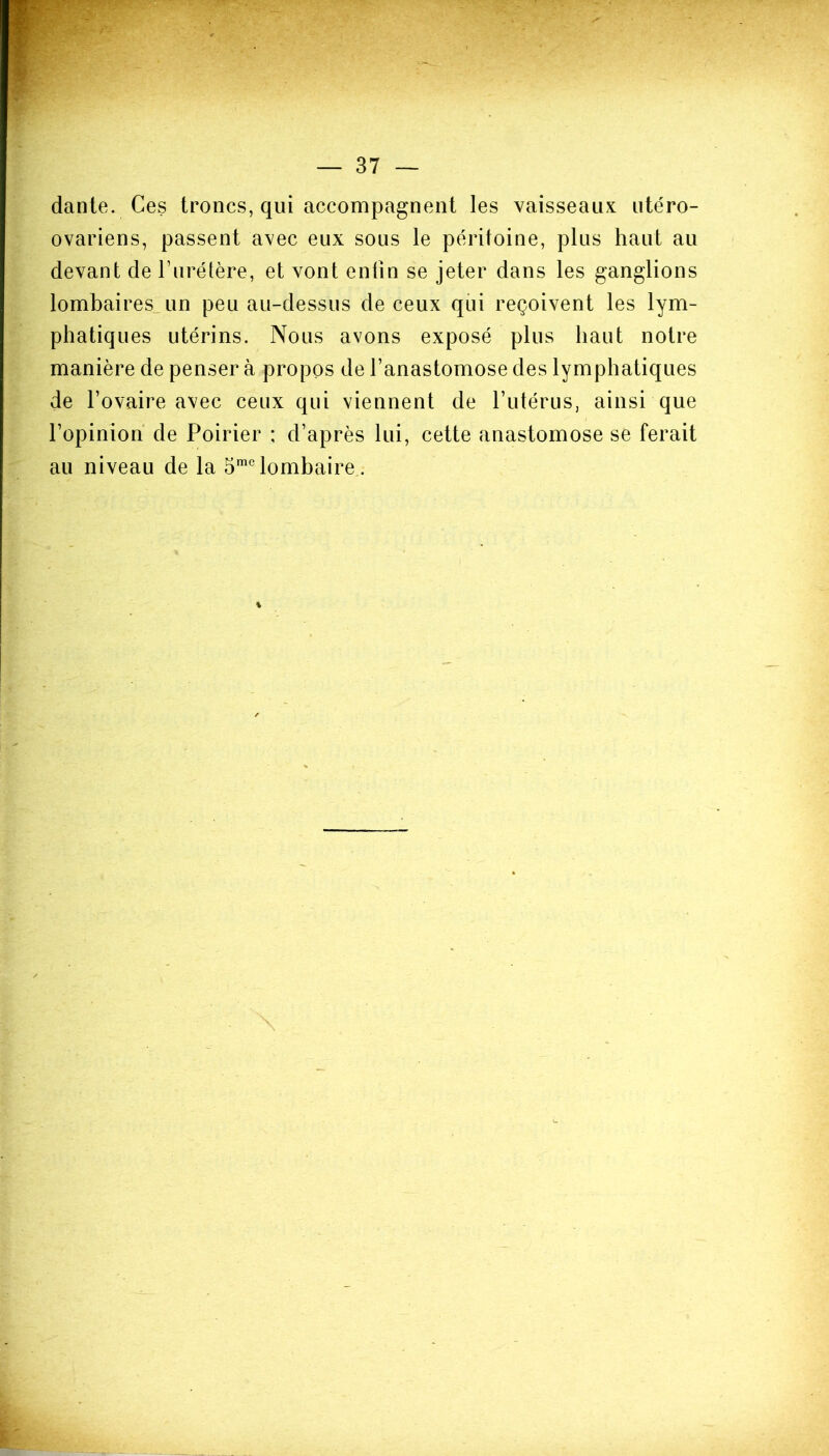 dante. Ces troncs, qui accompagnent les vaisseaux utéro- ovariens, passent avec eux sous le péritoine, plus haut au devant de l’urétère, et vont enfin se jeter dans les ganglions lombaires^ un peu au-dessus de ceux qui reçoivent les lym- phatiques utérins. Nous avons exposé plus haut notre manière de penser à propos de l’anastomose des lymphatiques de l’ovaire avec ceux qui viennent de l’utérus, ainsi que l’opinion de Poirier ; d’après lui, cette anastomose se ferait au niveau de la 5mclombaire.