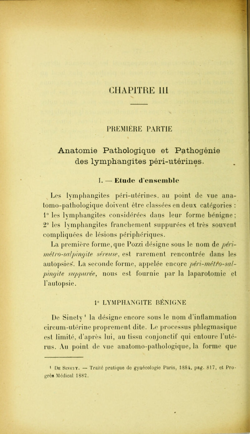 CHAPITRE 111 PREMIÈRE PARTIE Anatomie Pathologique et Pathogénie des lymphangites péri-utérines. I. — Etude d’ensemble Les lymphangites péri-utérines, au point de vue ana- tomo-pathologique doivent être classées en deux catégories : 1° les lymphangites considérées dans leur forme bénigne; 2° les lymphangites franchement suppurées et très souvent compliquées de lésions périphériques. La première forme, que Pozzi désigne sous le nom de péri- métro-salpingite séreuse, est rarement rencontrée dans les autopsies. La seconde forme, appelée encore péri-météo-sal- pingite suppurée, nous est fournie par la laparotomie et l’autopsie. 1° LYMPHANGITE BÉNIGNE De Si net y 1 la désigne encore sous le nom d’inflammation circum-utérine proprement dite. Le processus phlegmasique est limité, d’après lui, au tissu conjonctif qui entoure l'uté- rus. Au point de vue anatomo-pathologique, la forme que » De Sineiy. — Trailé pratique (le gyaécologie Paris, IS84, pag. 817, et Pro- grès Médical 1882.