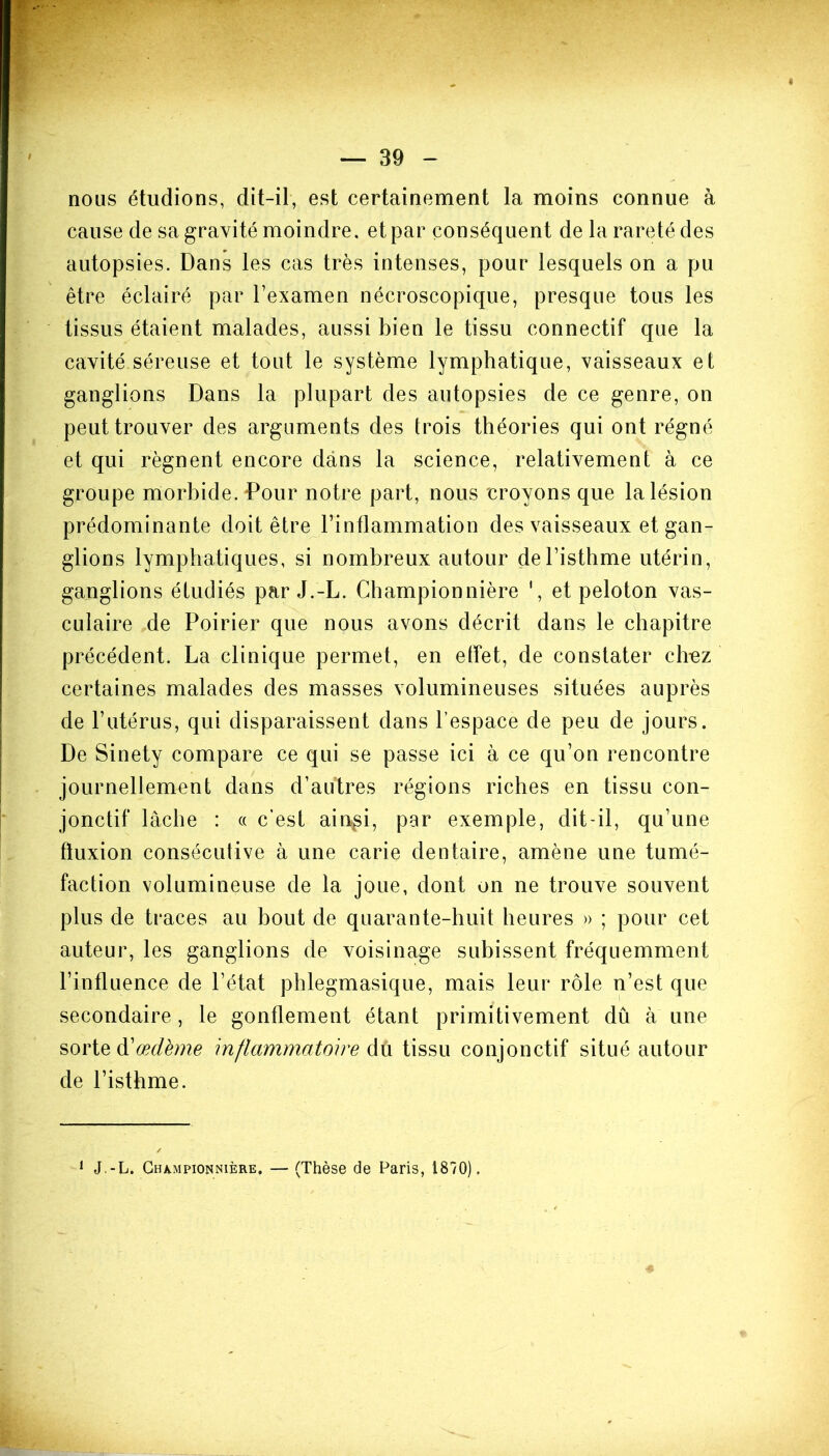« — 39 - nous étudions, dit-il, est certainement la moins connue à cause de sa gravité moindre, et par conséquent de la rareté des autopsies. Dans les cas très intenses, pour lesquels on a pu être éclairé par l’examen nécroscopique, presque tous les tissus étaient malades, aussi bien le tissu connectif que la cavité séreuse et tout le système lymphatique, vaisseaux et ganglions Dans la plupart des autopsies de ce genre, on peut trouver des arguments des trois théories qui ont régné et qui régnent encore dans la science, relativement à ce groupe morbide. Pour notre part, nous croyons que la lésion prédominante doit être l’inflammation des vaisseaux et gan- glions lymphatiques, si nombreux autour de l’isthme utérin, ganglions étudiés par J.-L. Championnière ', et peloton vas- culaire de Poirier que nous avons décrit dans le chapitre précédent. La clinique permet, en effet, de constater cirez certaines malades des masses volumineuses situées auprès de l’utérus, qui disparaissent dans l’espace de peu de jours. De Sinety compare ce qui se passe ici à ce qu’on rencontre journellement dans d’autres régions riches en tissu con- jonctif lâche : « c’est ainsi, par exemple, dit-il, qu’une fluxion consécutive à une carie dentaire, amène une tumé- faction volumineuse de la joue, dont on ne trouve souvent plus de traces au bout de quarante-huit heures » ; pour cet auteur, les ganglions de voisinage subissent fréquemment l’influence de l’état phlegmasique, mais leur rôle n’est que secondaire , le gonflement étant primitivement dû à une sorte à'œdème inflammatoire dû tissu conjonctif situé autour de l’isthme. 1 J.-L. Championnière. — (Thèse de Paris, 1870).