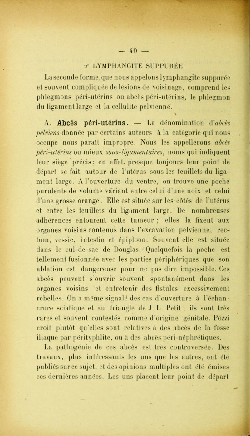 2° LYMPHANGITE SUPPURÉE Laseconde forme,que nous appelons lymphangite suppurée et souvent compliquée de lésions de voisinage, comprend les phlegmons péri-utérins ou abcès péri-utérins, le phlegmon du ligament large et la cellulite pelvienne. A. Abcès péri-utérins. — La dénomination d'abcès pelviens donnée par certains auteurs à la catégorie qui nous occupe nous paraît impropre. Nous les appellerons abcès péri-utérins ou mieux sous-ligamentaires, noms qui indiquent leur siège précis ; en effet, presque toujours leur point de départ se fait autour de T utérus sous les feuillets du liga- ment large. A l’ouverture du ventre, on trouve une poche purulente de volume variant entre celui d'une noix et celui d'une grosse orange. Elle est située sur les côtés de l’utérus et entre les feuillets du ligament large. De nombreuses adhérences entourent cette tumeur ; elles la fixent aux organes voisins contenus dans l’excavation pelvienne, rec- tum, vessie, intestin et épiploon. Souvent elle est située dans le cul-de-sac de Douglas. Quelquefois la poche est tellement fusionnée avec les parties périphériques que son ablation est dangereuse pour ne pas dire impossible. Ces abcès peuvent s’ouvrir souvent spontanément dans les organes voisins et entretenir des fistules excessivement rebelles. On a même signalé des cas d’ouverture à l'échan- crure sciatique et au triangle de .1. L. Petit; ils sont très rares et souvent contestés comme d’origine génitale. Pozzi croit plutôt qu’elles sont relatives à des abcès de la fosse iliaque par pérityphlite, ou à des abcès péri-néphrétiques. La pathogénie de ces abcès est très controversée. Des travaux, plus intéressants les uns que les autres, ont été publiés sur ce su jet, et des opinions multiples ont été émises ces dernières années. Les uns placent leur point de départ