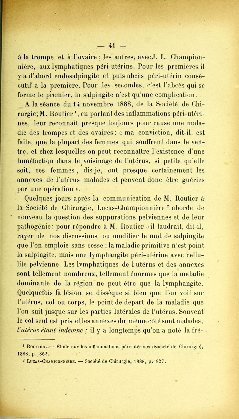 à la trompe et à l’ovaire ; les autres, avec J. L. Champion- nière, aux lymphatiques péri-utérins. Pour les premières il y a d’abord endosalpingite et puis abcès péri-utérin consé- cutif à la première. Pour les secondes, c’est l’abcès qui se forme le premier, la salpingite n’est qu’une complication. A la séance du 14 novembre 1888, de la Société de Chi- rurgie, M. Routier 1, en parlant des inflammations péri-utéri- nes, leur reconnaît presque toujours pour cause une mala- die des trompes et des ovaires : « ma conviction, dit-il, est faite, que la plupart des femmes qui souffrent dans le ven- tre, et chez lesquelles on peut reconnaître l’existence d’une tuméfaction dans le^voisinage de l’utérus, si petite qu’elle soit, ces femmes , dis-je, ont presque certainement les annexes de l’utérus malades et peuvent donc être guéries par une opération ». Quelques jours après la communication de M. Routier à la Société de Chirurgie, Lucas-Championnière 2 aborde de nouveau la question des suppurations pelviennes et de leur pathogénie: pour répondre à M. Routier «il faudrait, dit-il, rayer de nos discussions ou modifier le mot de salpingite que l’on emploie sans cesse ; la maladie primitive n’est point la salpingite, mais une lymphangite péri-utérine avec cellu- lite pelvienne. Les lymphatiques de l’utérus et des annexes sont tellement nombreux, tellement énormes que ia maladie dominante de la région ne peut être que la lymphangite. Quelquefois la lésion se dissèque si bien que l’on voit sur l’utérus, col ou corps, le point de départ de la maladie que l’on suit jusque sur les parties latérales de l’utérus. Souvent le col seul est pris et les annexes du même côté sont malades, /’utérus étant indemne ; il y a longtemps qu’on a noté la fré- 1 Routier. — Etude sur les inflammations péri-utérines (Société de Chirurgie), 1888, p. 862. 2 Lucas-Championnière. — Société de Chirurgie, 1888, p. 927.