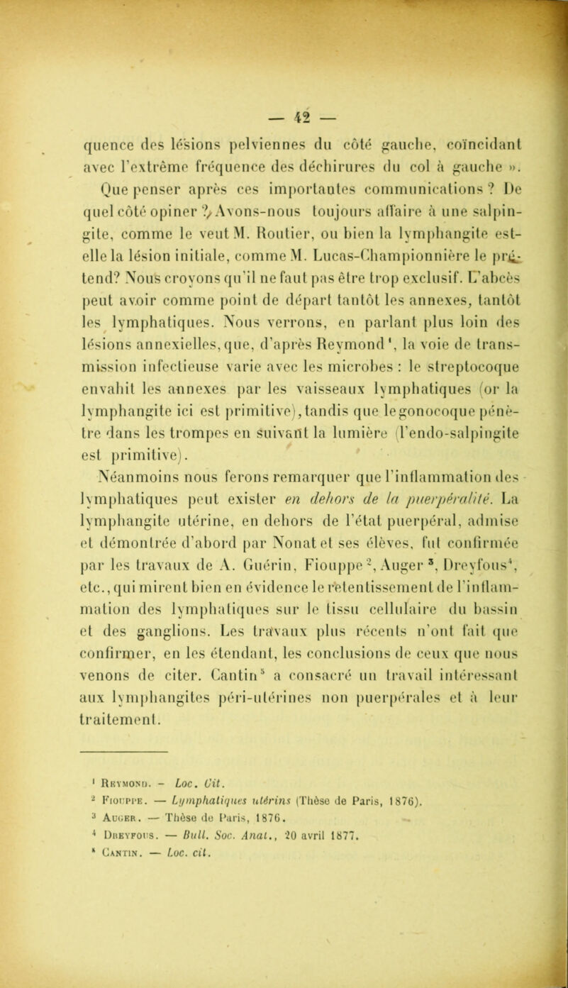 quence des lésions pelviennes du côté gauche, coïncidant avec l'extrême fréquence des déchirures du col à gauche ». Que penser après ces importantes communications ? De quel côté opiner ?/Avons-nous toujours affaire à une salpin- gite, comme le veutM. Routier, ou bien la lymphangite est- elle la lésion initiale, comme M. Lucas-Championnière le pré- tend? Nous croyons qu'il ne faut pas être trop exclusif. L'abcès peut av.oir comme point de départ tantôt les annexes, tantôt les lymphatiques. Nous verrons, en parlant plus loin des lésions annexielles, que, d'après Reymond1, la voie de trans- mission infectieuse varie avec les microbes : le streptocoque envahit les annexes par les vaisseaux lymphatiques or la lymphangite ici est primitive), tandis que le gonocoque pénè- tre dans les trompes en suivant la lumière l’endo-salpingite est primitive). Néanmoins nous ferons remarquer que l'inflammation des lymphatiques peut exister en dehors de la puerpérahté. La lymphangite utérine, en dehors de l'état puerpéral, admise et démontrée d’abord par Nouât et ses élèves, fut confirmée par les travaux de A. Guérin, Fiouppe2, Auger 3, Dreyfous4, etc., qui mirent bien en évidence le retentissement de l’inflam- mation des lymphatiques sur le tissu cellulaire du bassin et des ganglions. Les travaux plus récents n'ont fait que confirmer, en les étendant, les conclusions de ceux que nous venons de citer. Cantin5 a consacré un travail intéressant aux lymphangites péri-ulérines non puerpérales et à leur traitement. 1 Rrymond. - Loc. Cit. 2 Fiouppe. — Lymphatiques utérins (Thèse de Paris, 1876). 3 Auger. — Thèse de Paris, 1876. 4 Dreyfous. — Bull. Soc. Anal., ‘20 avril 1877. * Cantin. — Loc. cit.