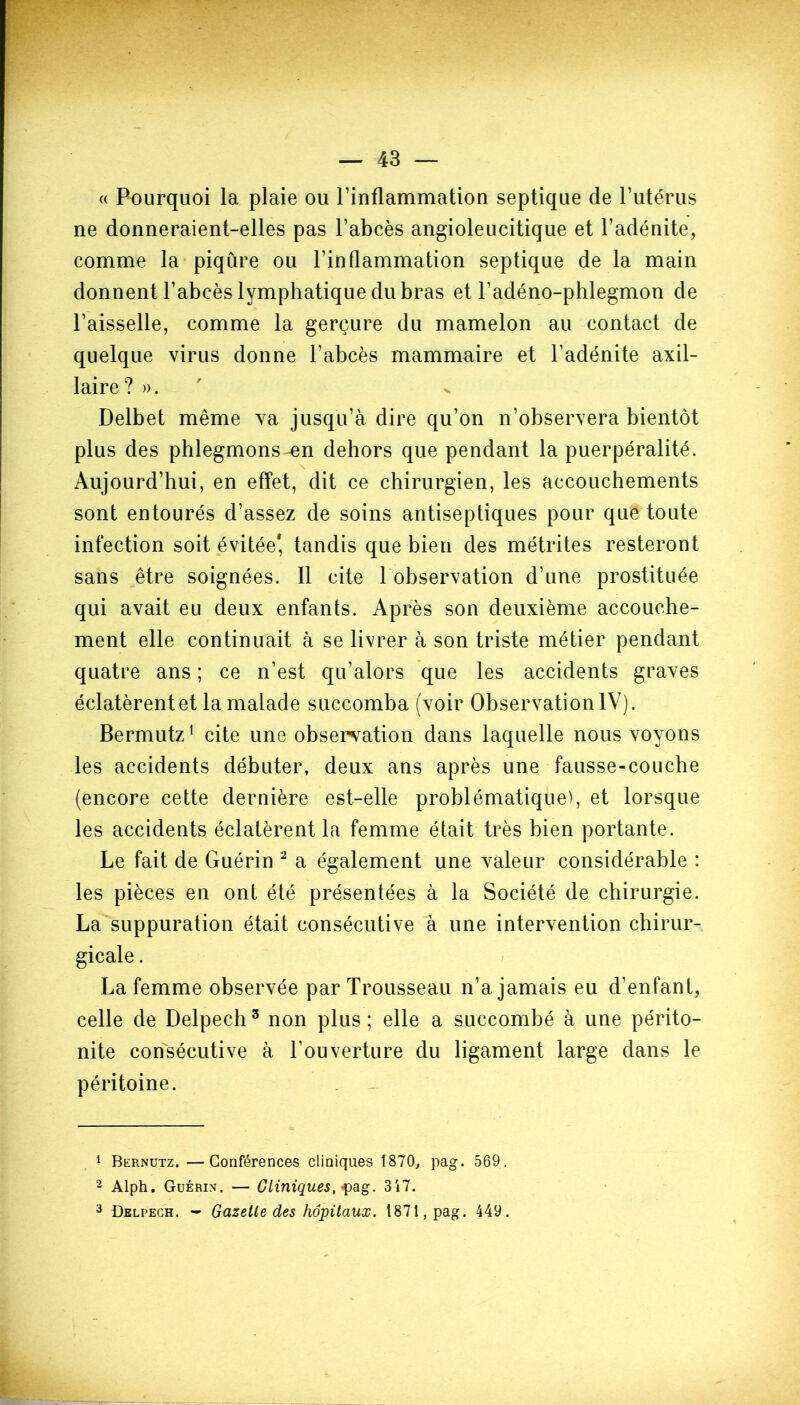 « Pourquoi la plaie ou l’inflammation septique de l’utérus ne donneraient-elles pas l’abcès angioleucitique et l’adénite, comme la piqûre ou l’inflammation septique de la main donnent l’abcès lymphatique du bras et l’adéno-phlegmon de l’aisselle, comme la gerçure du mamelon au contact de quelque virus donne l’abcès mammaire et l’adénite axil- laire? ». Delbet même va jusqu’à dire qu’on n’observera bientôt plus des phlegmons ^en dehors que pendant la puerpéralité. Aujourd’hui, en effet, dit ce chirurgien, les accouchements sont entourés d’assez de soins antiseptiques pour que toute infection soit évitée* tandis que bien des métrites resteront sans être soignées. Il cite 1 observation d’une prostituée qui avait eu deux enfants. Après son deuxième accouche- ment elle continuait à se livrer à son triste métier pendant quatre ans ; ce n’est qu’alors que les accidents graves éclatèrent et la malade succomba (voir Observation IV). Bermutz1 cite une observation dans laquelle nous voyons les accidents débuter, deux ans après une fausse-couche (encore cette dernière est-elle problématique), et lorsque les accidents éclatèrent la femme était très bien portante. Le fait de Guérin 2 a également une valeur considérable : les pièces en ont été présentées à la Société de chirurgie. La suppuration était consécutive à une intervention chirur- gicale . La femme observée par Trousseau n’a jamais eu d’enfant, celle de Delpech3 non plus; elle a succombé à une périto- nite consécutive à l’ouverture du ligament large dans le péritoine. 1 Bernutz. —Conférences cliniques 1870, pag. 569. 2 Alph. Guérix. — Cliniques, -pag. 317. 3 Delpech. — Gazette des hôpitaux. 1871, pag. 449.