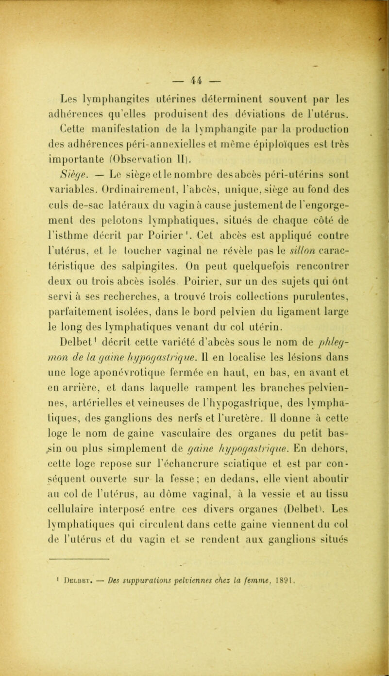 Les lymphangites utérines déterminent souvent par les adhérences qu’elles produisent des déviations de l'utérus. Cette manifestation de la lymphangite par la production des adhérences péri-annexielles et même épiploïques est très importante (Observation II). Siège. — Le siège et le nombre des abcès péri-utérins sont variables. Ordinairement, l'abcès, unique, siège au fond des culs de-sac latéraux du vagin à cause justement de l'engorge- ment des pelotons lymphatiques, situés de chaque côté de l'isthme décrit par Poirier1. Cet abcès est appliqué contre l’utérus, et Je toucher vaginal ne révèle pas le sillon carac- téristique des salpingites. On peut quelquefois rencontrer deux ou trois abcès isolés. Poirier, sur un des sujets qui ont servi à ses recherches, a trouvé trois collections purulentes, parfaitement isolées, dans le bord pelvien du ligament large le long des lymphatiques venant du col utérin. Delbet1 décrit cette variété d'abcès sous le nom de phleg- mon de la gaine hypogastrique. 11 en localise les lésions dans une loge aponévrotique fermée en haut, en bas, en avant et en arrière, et dans laquelle rampent les branches pelvien- nes, artérielles et veineuses de l'hypogasli ique, des lympha- tiques, des ganglions des nerfs et l'uretère. Il donne à cette loge le nom de gaine vasculaire des organes du petit bas- sin ou plus simplement de gaine hypogastrique. En dehors, cette loge repose sur l’échancrure sciatique et est par con- séquent ouverte sur la fesse; en dedans, elle vient aboutir au col de l’utérus, au dôme vaginal, à la vessie et au tissu cellulaire interposé entre ces divers organes (Delbeth Les lymphatiques qui circulent dans cette gaine viennent du col de l’utérus et du vagin et se rendent aux ganglions situés 1 Delbbt. — Des suppurations pelviennes chez la femme. 1891.