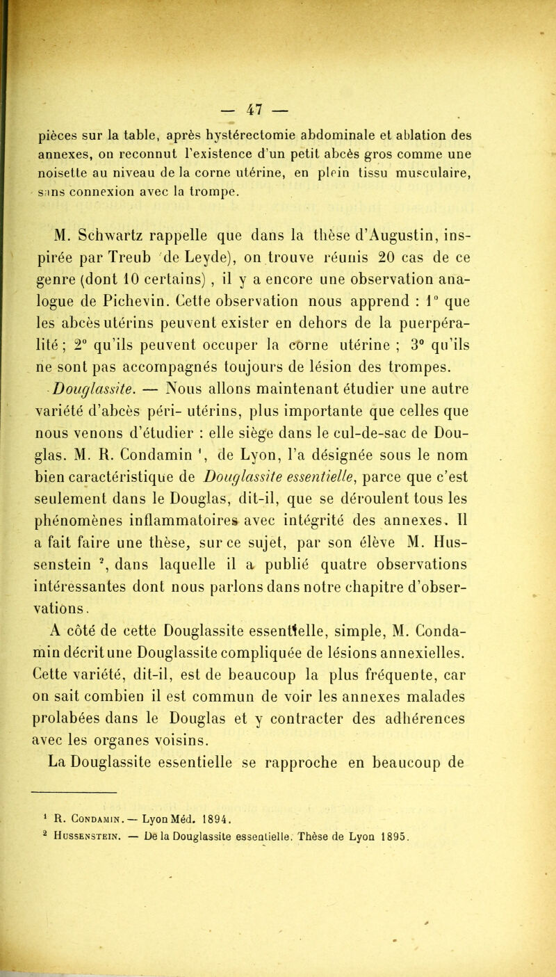 pièces sur la table, après hystérectomie abdominale et ablation des annexes, on reconnut l’existence d’un petit abcès gros comme une noisette au niveau de la corne utérine, en plein tissu musculaire, s;ins connexion avec la trompe. M. Schwartz rappelle que dans la thèse d’Augustin, ins- pirée par Treub de Leyde), on trouve réunis 20 cas de ce genre (dont 10 certains) , il y a encore une observation ana- logue de Pichevin. Cette observation nous apprend : 1° que les abcès utérins peuvent exister en dehors de la puerpéra- lité ; 2° qu’ils peuvent occuper la corne utérine ; 3° qu’ils ne sont pas accompagnés toujours de lésion des trompes. Douglassite. — Nous allons maintenant étudier une autre variété d’abcès péri- utérins, plus importante que celles que nous venons d’étudier : elle siège dans le cul-de-sac de Dou- glas. M. R. Condamin *, de Lyon, l’a désignée sous le nom bien caractéristique de Douglassite essentielle, parce que c’est seulement dans le Douglas, dit-il, que se déroulent tous les phénomènes inflammatoires avec intégrité des annexes. Il a fait faire une thèse, sur ce sujet, par son élève M. Hus- senstein 1 2, dans laquelle il a publié quatre observations intéressantes dont nous parlons dans notre chapitre d’obser- vations. A côté de cette Douglassite essentielle, simple, M. Conda- min décrit une Douglassite compliquée de lésions annexielles. Cette variété, dit-il, est de beaucoup la plus fréquente, car on sait combien il est commun de voir les annexes malades prolabées dans le Douglas et y contracter des adhérences avec les organes voisins. La Douglassite essentielle se rapproche en beaucoup de 1 R. Condamin.— LyonMéd. 1894. 2 Hussenstein. — De la Douglassite essentielle. Thèse de Lyou 1895.