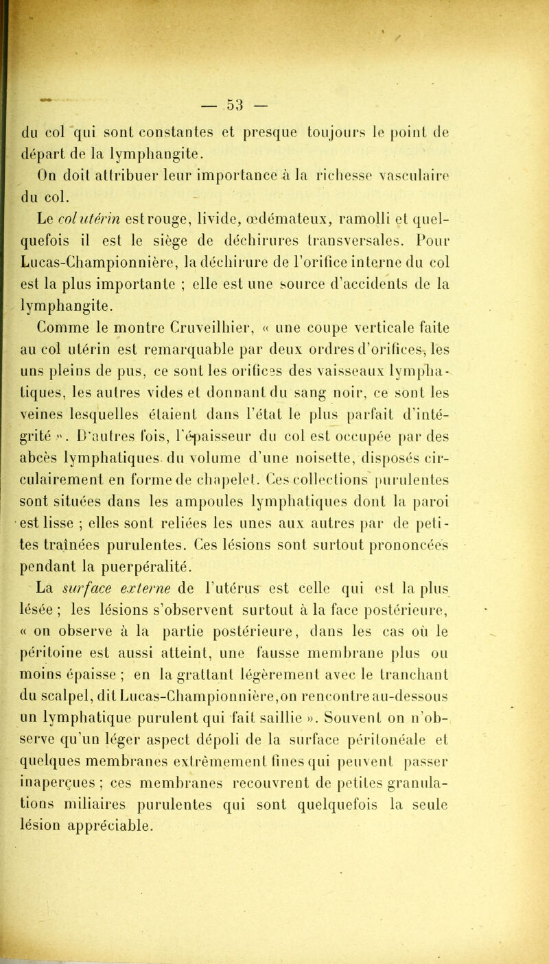 du col qui sont constantes et presque toujours le point de départ de la lymphangite. On doit attribuer leur importance à la richesse vasculaire du col. Le col utérin est rouge, livide, œdémateux, ramolli et quel- quefois il est le siège de déchirures transversales. Pour Lu cas-Championnière, la déchirure de l’orifice interne du col est la plus importante ; elle est une source d’accidents de la lymphangite. Comme le montre Cruveilhier, « une coupe verticale faite au col utérin est remarquable par deux ordres d’orifices, les uns pleins de pus, ce sont les orifices des vaisseaux lympha- tiques, les autres vides et donnant du sang noir, ce sont les veines lesquelles étaient dans l’état le plus parfait d’inté- grité . D’autres fois, l’épaisseur du col est occupée par des abcès lymphatiques du volume d’une noisette, disposés cir- culairement en forme de chapelet. Ces collections purulentes sont situées dans les ampoules lymphatiques dont la paroi est lisse ; elles sont reliées les unes aux autres par de peti- tes traînées purulentes. Ces lésions sont surtout prononcées pendant la puerpéralité. La surface externe de l’utérus est celle qui est la plus lésée; les lésions s’observent surtout à la face postérieure, « on observe à la partie postérieure, dans les cas où le péritoine est aussi atteint, une fausse membrane plus ou moins épaisse ; en la grattant légèrement avec le tranchant du scalpel, dit Lucas-Championnière,on rencontre au-dessous un lymphatique purulent qui fait saillie ». Souvent on n’ob- serve qu’un léger aspect dépoli de la surface péritonéale et quelques membranes extrêmement fines qui peuvent passer inaperçues ; ces membranes recouvrent de petites granula- tions miliaires purulentes qui sont quelquefois la seule lésion appréciable.