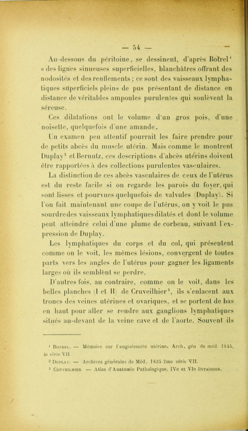 Au-dessous du péritoine, se dessinent, d'après Botrel1 « des lignes sinueuses superficielles, blanchâtres offrant des nodosités et des renflements ; ce sont des vaisseaux lympha- tiques superficiels pleins de pus présentant de distance en distance de véritables ampoules purulentes qui soulèvent la séreuse. Ces dilatations ont le volume d’un gros pois, d'une noisette, quelquefois d'une amande. Un examen peu attentif pourrait les faire prendre pour de petits abcès du muscle utérin. Mais comme le montrent Duplay2 etBernutz, ces descriptions d'abcès utérins doivent être rapportées à des collections purulentes vasculaires. La distinction de ces abcès vasculaires de ceux de l’utérus est du reste facile si on regarde les parois du foyer, qui sonl lisses et pourvues quelquefois de valvules Duplay). Si l'on fait maintenant une coupe de l'utérus, on y voit le pus sourdredes vaisseaux lymphatiquesdilalés et dont le volume peut atteindre celui d'une plume de corbeau, suivant 1 ex- pression de Duplay. Les lymphatiques du corps et du col, qui présentent comme on le voit, les mêmes lésions, convergent de toutes parts vers les angles de l'utérus pour gagner les ligaments • / • larges oii ils semblènt se perdre. D'autres fois, au contraire, comme on le voit, dans les belles planches il et II de Cruveilhier3, ils s’enlacent aux troncs des veines utérines et ovariques, et se portent de bas (ni haut pour aller se rendre aux ganglions lymphatiques situés au-devant de la veine cave et de 1 aorte. Souvent ils 1 Bothel. — Mémoire sur l'angioleueile utérine. Arch. gén de méd. 1845, 4c série VU - Duplay. — Archives générales de Méd. 1835 2me série VII. 3 Cruveilhier — Atlas d'Anatomie Pathologique, IVe et Vie livraisons.