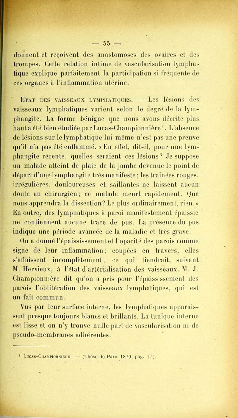 donnent et reçoivent des anastomoses des ovaires et des trompes. Cette relation intime de vascularisation lympha- tique explique parfaitement la participation si fréquente de ces organes à l’inflammation utérine. Etat des vaisseaux lymphatiques. — Les lésions des vaisseaux lymphatiques varient selon le degré de la lym- phangite. La forme bénigne que nous avons décrite plus haut a été bien étudiée par Lucas-Championnière 1. L’absence de lésions sur le lymphatique lui-même n’est pas une preuve qu’il n’a pas été enflammé. « En effet, dit-il, pour une lym- phangite récente, quelles seraient ces lésions? Je suppose un malade atteint de plaie de la jambe devenue le point de départ d’une lymphangite très manifeste ; les traînées rouges, irrégulières, douloureuses et saillantes ne laissent aucun doute au chirurgien; ce malade meurt rapidement. Que nous apprendra la dissection? Le plus ordinairement, rien.» En outre, des lymphatiques à paroi manifestement épaissie ne contiennent aucune trace de pus. La présence du pus indique une période avancée de la maladie et très grave. On a donné l’épaississement et l'opacité des parois comme signe de leur inflammation; coupées en travers, elles s’affaissent incomplètement, ce qui tiendrait, suivant M. Hervieux, à l’état d’artérialisation des vaisseaux. M. J. Championnière dit qu’on a pris pour l’épaiss ssement des parois l’oblitération des vaisseaux lymphatiques, qui est un fait commun. Vus par leur surface interne, les lymphatiques apparais- sent presque toujours blancs et brillants. La tunique interne est lisse et on n’y trouve nulle part de vascularisation ni de pseudo-membranes adhérentes. 1 Lucas-Championnière — (Thèse de Paris 1870, pag. 17;. \