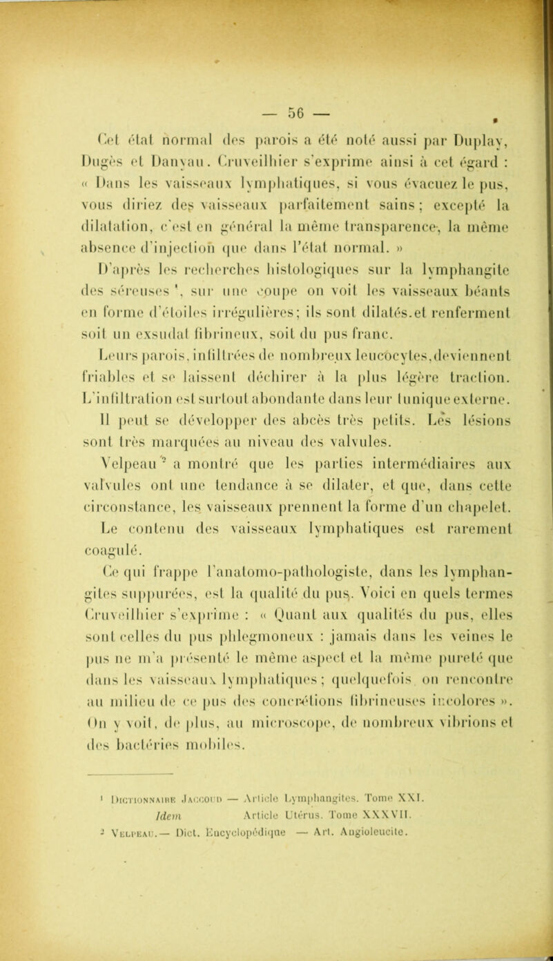 Cet état normal des parois a été noté aussi par Duplay, Dugès et Danyau. Cruveilhier s’exprime ainsi à cet égard : « Dans les vaisseaux lymphatiques, si vous évacuez le pus, vous diriez deg vaisseaux parfaitement sains; excepté la dilatation, c'est en général la même transparence-, la même absence d’injection (pie dans l’état normal. » D’après les recherches histologiques sur la lymphangite des séreuses \ sur une coupe on voit les vaisseaux béants en forme d’étoiles irrégulières; ils sont dilatés.et renferment soit un exsudai fibrineux, soit du pus franc. Leurs parois, infiltrées de nombreux leucocytes,deviennent friables et se laissent déchirer à la plus légère traction. L'infiltration est surtout abondante dans leur tunique externe. 11 peut se développer des abcès très petits. Les lésions sont très marquées au niveau des valvules. Velpeau * a montré que les parties intermédiaires aux valvules oui une tendance à se dilater, et que, dans cette circonstance, les vaisseaux prennent la forme d’un chapelet. Le contenu des vaisseaux lymphatiques est rarement coagulé. Ce qui frappe l’anatomo-pathologiste, dans les lymphan- gites suppurées, est la qualité du pus. Voici en quels termes Cruveilhier s’exprime : « Quant aux qualités du pus, elles sont celles du pus phlegmoneux : jamais dans les veines le pus ne m’a présenté le même aspect et la même pureté (pie dans les vaisseaux lymphatiques; quelquefois, on rencontre au milieu de ce pus des concrétions librineuses incolores ». On \ voit, de plus, au microscope, de nombreux vibrions et des bactéries mobiles. 1 Dictionnaire .Iaccoud — Article Lymphangites. Tome XXI. Idem Article Utérus. Tome XXXVII. - Velpeau.— Dict. Encyclopédique — Art. Angiolcucite.