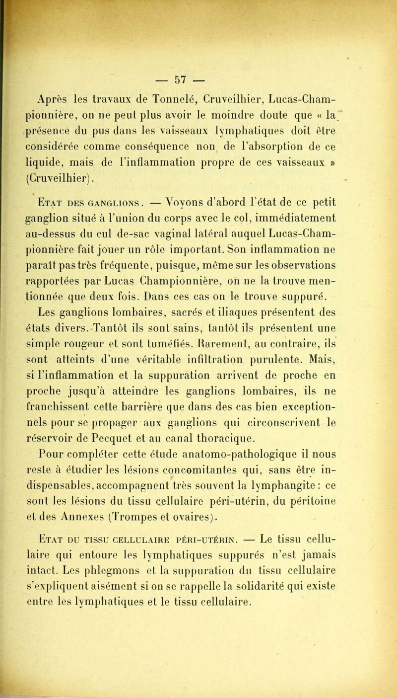 Après les travaux de Tonnelé, Cruveilhier, Lucas-Cham- pionnière, on ne peut plus avoir le moindre doute que « la présence du pus dans les vaisseaux lymphatiques doit être considérée comme conséquence non de l’absorption de ce liquide, mais de l’inflammation propre de ces vaisseaux » (Cruveilhier). Etat des ganglions. — Voyons d’abord l’état de ce petit ganglion situé à l’union du corps avec le col, immédiatement au-dessus du cul de-sac vaginal latéral auquel Lucas-Cham- pionnière fait jouer un rôle important. Son inflammation ne paraît pas très fréquente, puisque, même sur les observations rapportées par Lucas Championnière, on ne la trouve men- tionnée que deux fois. Dans ces cas on le trouve suppuré. Les ganglions lombaires, sacrés et iliaques présentent des états divers. Tantôt ils sont sains, tantôt ils présentent une simple rougeur et sont tuméfiés. Rarement, au contraire, ils sont atteints d’une véritable infiltration purulente. Mais, si l’inflammation et la suppuration arrivent de proche en proche jusqu’à atteindre les ganglions lombaires, ils ne franchissent cette barrière que dans des cas bien exception- nels pour se propager aux ganglions qui circonscrivent le réservoir de Pecquet et au canal thoracique. Pour compléter cette étude anatomo-pathologique il nous reste à étudier les lésions concomitantes qui, sans être in- dispensables, accompagnent très souvent la lymphangite : ce sont les lésions du tissu cellulaire péri-utérin, du péritoine et des Annexes (Trompes et ovaires). Etat du tissu cellulaire péri-utérin. — Le tissu cellu- laire qui entoure les lymphatiques suppurés n’est jamais intact. Les phlegmons et la suppuration du tissu cellulaire s’expliquent aisément si on se rappelle la solidarité qui existe entre les lymphatiques et le tissu cellulaire.