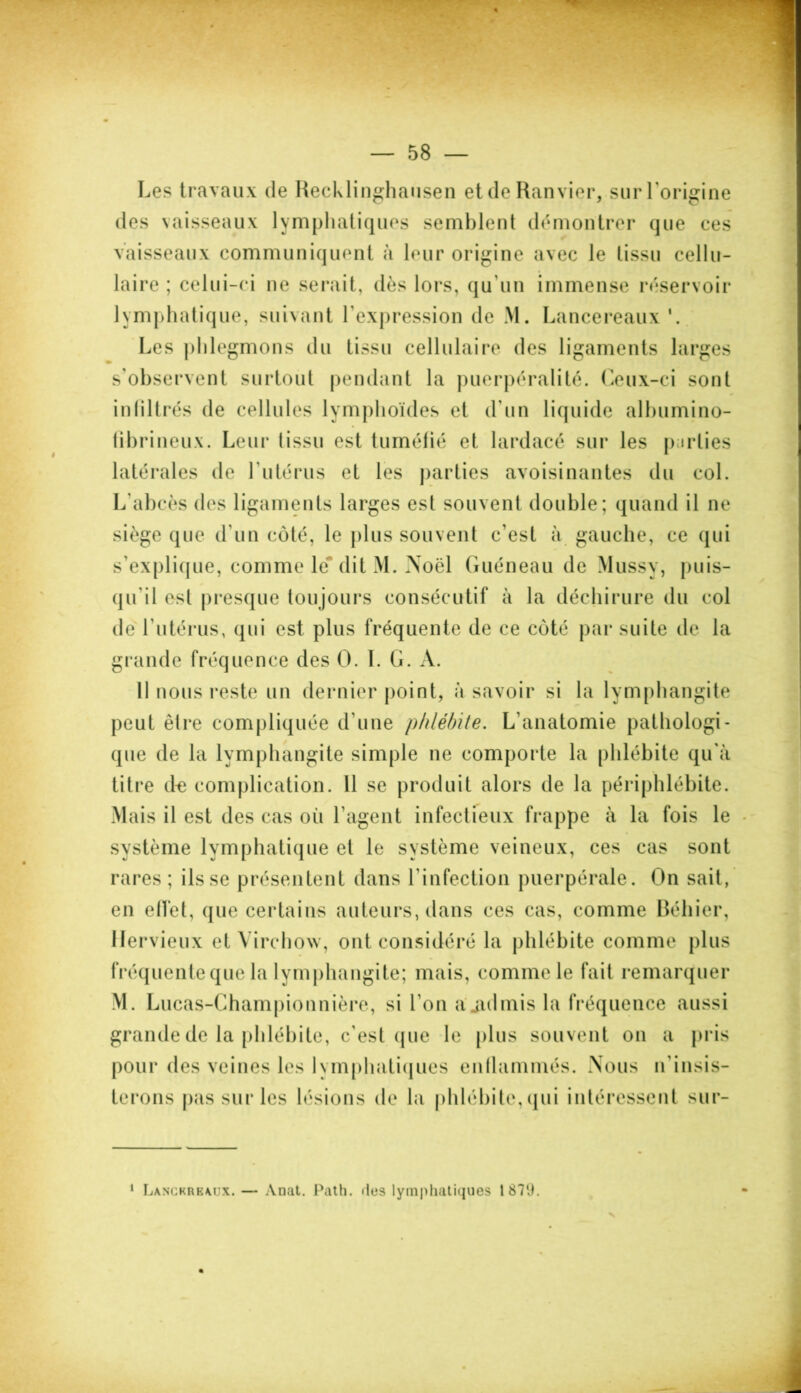 Les travaux de Recklinghausen et de Ranvier, sur l'origine des vaisseaux lymphatiques semblent démontrer que ces vaisseaux communiquent à leur origine avec le tissu cellu- laire ; celui-ci ne serait, dès lors, qu un immense réservoir lymphatique, suivant l'expression de M. Lancereaux Les phlegmons du tissu cellulaire des ligaments larges s’observent surtout pendant la puerpéralité. Ceux-ci sont intiltrés de cellules lymphoïdes et d’un liquide albumino- fibrineux. Leur tissu est tuméfié et lardacé sur les parties latérales de l’utérus et les parties avoisinantes du col. L’abcès des ligaments larges est souvent double; quand il ne siège que d’un côté, le plus souvent c’est à gauche, ce qui s’explique, comme le dit M. Noël Guéneau de Mussy, puis- qu'il est presque toujours consécutif à la déchirure du col de l’utérus, qui est plus fréquente de ce coté par suite de la grande fréquence des O. I. G. A. Il nous reste un dernier point, à savoir si la lymphangite peut être compliquée d’une phlébite. L’anatomie pathologi- que de la lymphangite simple ne comporte la phlébite qu'à titre de complication. Il se produit alors de la périphlébite. Mais il est des cas où l’agent infectieux frappe à la fois le système lymphatique et le système veineux, ces cas sont rares; ils se présentent dans l’infection puerpérale. On sait, en elfet, que certains auteurs, dans ces cas, comme Béhier, llervieux et Virchow, ont considéré la phlébite comme plus fréquente que la lymphangite; mais, comme le fait remarquer M. Lucas-Championnière, si l’on a .admis la fréquence aussi grande de la phlébite, c’est que le plus souvent on a pris pour des veines les lymphatiques enflammés. Nous n'insis- terons pas sur les lésions de la phlébite, qui intéressent sur- 1 Lanckrbmjx. — Anat. Path. <les lymphatiques 187‘J.