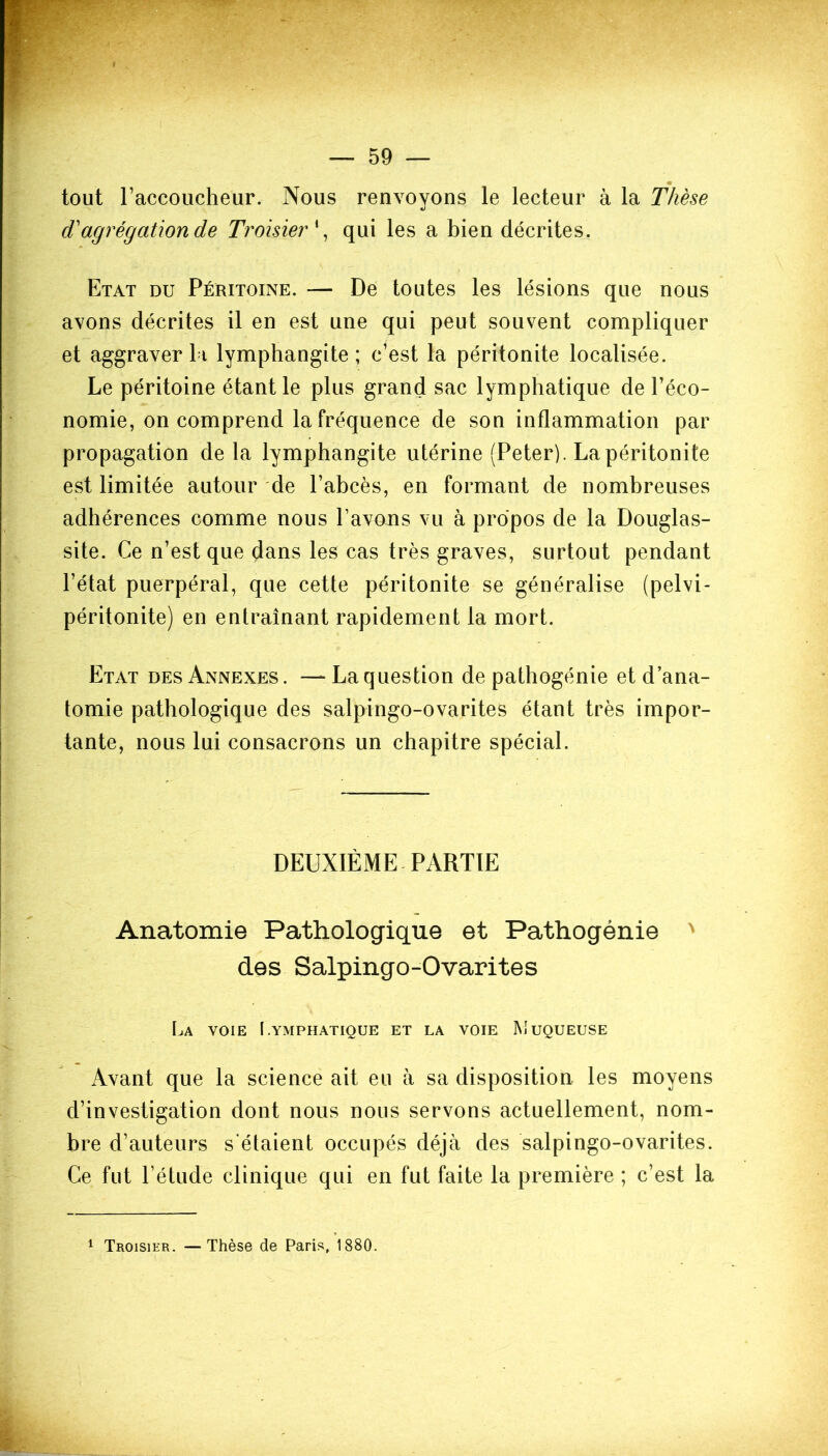 tout raccoucheur. Nous renvoyons le lecteur à la Thèse «t dhagrégation de Troisier qui les a bien décrites. Etat du Péritoine. — De toutes les lésions que nous avons décrites il en est une qui peut souvent compliquer et aggraver bi lymphangite ; c’est la péritonite localisée. Le péritoine étant le plus grand sac lymphatique de l’éco- nomie, on comprend la fréquence de son inflammation par propagation de la lymphangite utérine (Peter). La péritonite est limitée autour de l’abcès, en formant de nombreuses adhérences comme nous l’avons vu à propos de la Douglas- site. Ce n’est que dans les cas très graves, surtout pendant l’état puerpéral, que cette péritonite se généralise (pelvi- péritonite) en entraînant rapidement la mort. Etat des Annexes . — La question de pathogénie et d’ana- tomie pathologique des salpingo-ovarites étant très impor- tante, nous lui consacrons un chapitre spécial. DEUXIÈME PARTIE Anatomie Pathologique et Pathogénie des Salpingo-Ovarites La voie Lymphatique et la voie Muqueuse Avant que la science ait eu à sa disposition les moyens d’investigation dont nous nous servons actuellement, nom- bre d’auteurs s'étaient occupés déjà des salpingo-ovarites. Ce fut l’étude clinique qui en fut faite la première ; c’est la 1 Troisier. —Thèse de Paris, 1880.