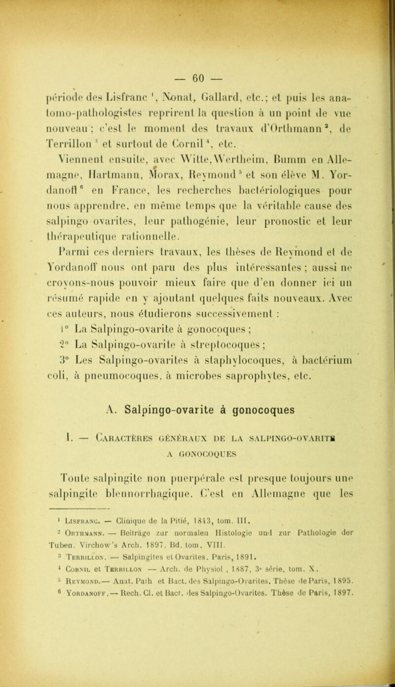 période des Lisfïanc 1, Xonat, Gallard, etc.; et puis les ana- tomo-pathologistes reprirent la question à un point île vue nouveau; c’est le moment des travaux d’Orthmann2 3 *, de Terrillon ' et surtout de CorniP, etc. Viennent ensuite, avec \\ itte,NYertheim, Bumm en Alle- magne, Hartmann, Morax, Reymond5 et son élève M. Yor- danoft6 en France, les recherches bactériologiques pour nous apprendre, en même temps que la véritable cause des salpingo ovarites, leur pathogénie, leur pronostic et leur thérapeutique rationnelle. Parmi ces derniers travaux, les thèses de Reymond et de «s Yordanoff nous ont paru des plus intéressantes ; aussi ne croyons-nous pouvoir mieux faire que d’en donner ici un résumé rapide en y ajoutant quelques faits nouveaux. Avec ces auteurs, nous étudierons successivement : i° La Salpingo-ovarite à gonocoques ; 2° La Salpingo-ovarite à streptocoques; 3° Les Salpingo-ovarites à staphylocoques, à bactérium coli, à pneumocoques, à microbes saprophytes, etc. A. Salpingo-ovarite à gonocoques 1. — Caractères généraux de la salpingo-ovarite A GONOCOQUES Toute salpingite non puerpérale est presque toujours une salpingite blennorrhagique. C’est en Allemagne que les 1 Lisfrang. — Clinique de la Pitié, 1843, lom. III. 2 Orthuann. — Beitriige zur norinaleu Histologie und zur Pathologie der Tuben. Virchow'» Arch. 1897. Rd. tom. VIII. 3 Terrillon. — Salpingites et Ovarites. Paris, 1891. 1 Cornil et Tbrrii.lon — Arch. de Physiol , 1887, 3° série, tom. X. 3 Reymond.— Auat. Path et Bact. des Salpingo^Ovarites. Thôso de Paris, 1895. 6 Yordanoff.— Rech. Cl. et Ract. des Salpingo-Ovarites. Thèse de Paris, 1897.