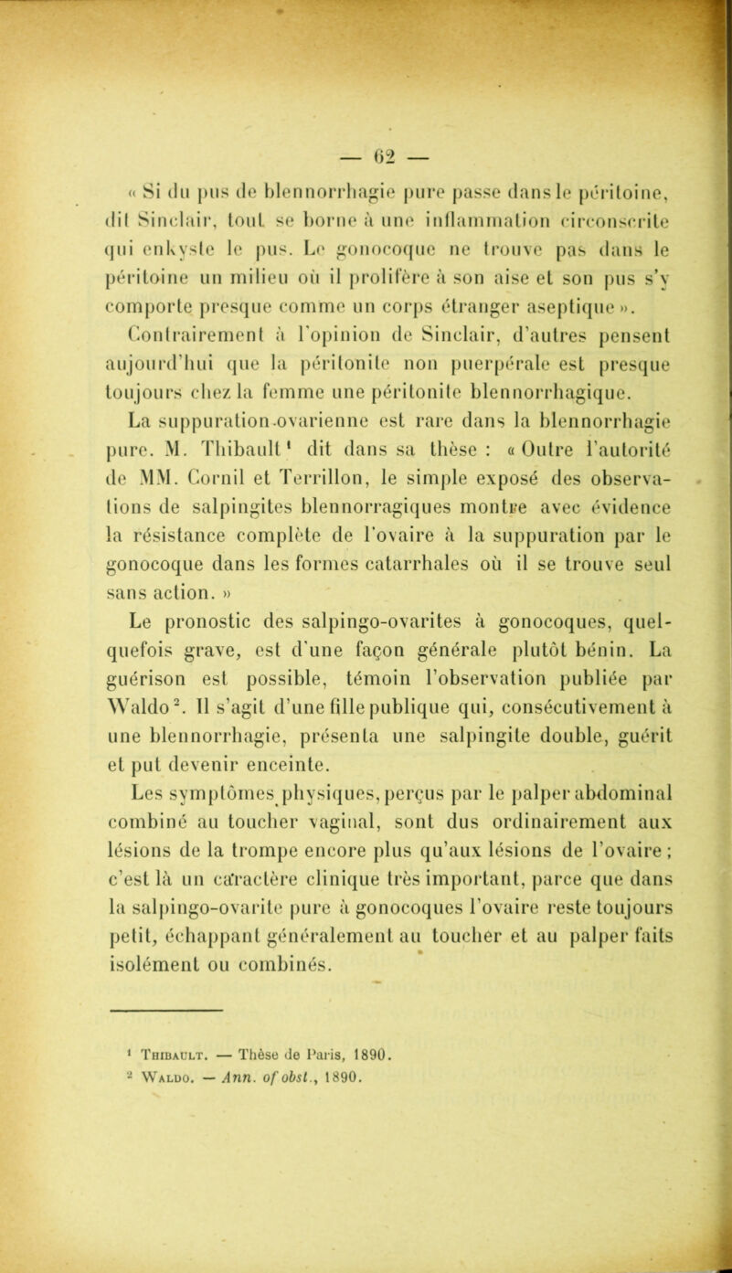 « Si du pus de blennorrhagie pure passe dans le péritoine, dit Sinclair, tout se borne à une inflammation circonscrite qui enkyste le pus. Le gonocoque ne trouve pas dans le péritoine un milieu oii il prolifère à son aise et son pus s’v comporte presque comme un corps étranger aseptique». Contrairement à l'opinion de Sinclair, d’autres pensent aujourd’hui que la péritonite non puerpérale est presque toujours chez la femme une péritonite blennorrhagique. La suppuration.ovarienne est rare dans la blennorrhagie pure. M. Thibault* dit dans sa thèse: «Outre l’autorité de MM. Cornil et Terrillon, le simple exposé des observa- tions de salpingites blennorragiques montre avec évidence la résistance complète de l’ovaire à la suppuration par le gonocoque dans les formes catarrhales ou il se trouve seul sans action. » Le pronostic des salpingo-ovarites à gonocoques, quel- quefois grave, est d’une façon générale plutôt bénin. La guérison est possible, témoin l’observation publiée par Waldo1 2. 11 s’agit d une fille publique qui, consécutivement à une blennorrhagie, présenta une salpingite double, guérit et put devenir enceinte. Les symptômes physiques, perçus par le palper abdominal combiné au toucher vaginal, sont dus ordinairement aux lésions de la trompe encore plus qu’aux lésions de l’ovaire ; c’est là un caractère clinique très important, parce que dans la salpingo-ovarite pure à gonocoques l’ovaire reste toujours petit, échappant généralement au toucher et au palper faits isolément ou combinés. 1 Thibault. — Thèse de Paris, 1890. 2 Waldo. — Ann. of obst., 1890.