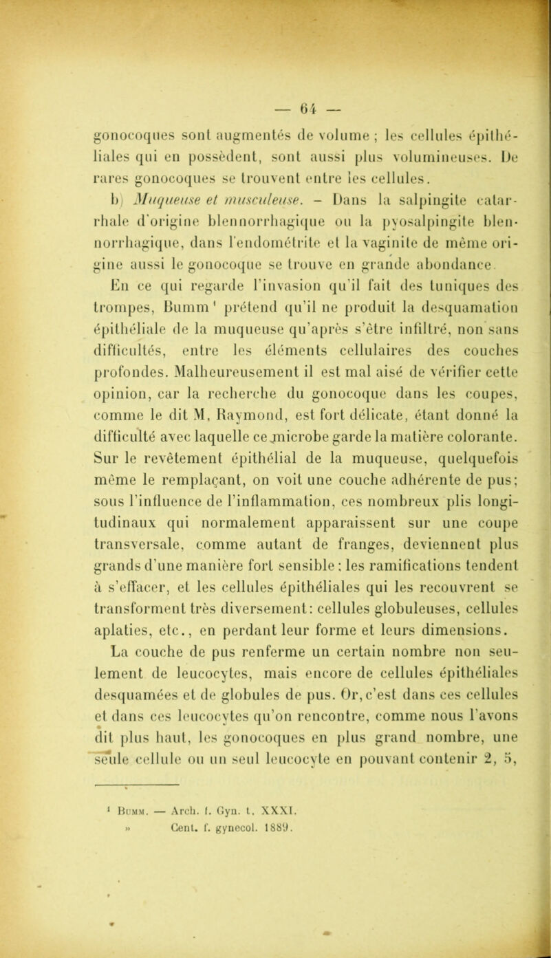 gonocoques sont augmentés de volume ; les cellules épithé- liales qui en possèdent, sont aussi plus volumineuses. De rares gonocoques se trouvent entre les cellules. b Muqueuse et musculeuse. - Dans la salpingite catar- rhale d'origine blennorrhagique ou la pyosalpingite bien- norrhagique, dans l’endométrite et la vaginite de même ori- * gine aussi le gonocoque se trouve en grande abondance. En ce qui regarde l’invasion qu’il fait des tuniques des trompes, Bumm ( prétend qu’il ne produit la desquamation difficultés, entre les éléments cellulaires des couches profondes. Malheureusement il est mal aisé de vérifier cette opinion, car la recherche du gonocoque dans les coupes, comme le dit M, Raymond, est fort délicate, étant donné la difficulté avec laquelle ce jnicrobe garde la matière colorante. Sur le revêtement épithélial de la muqueuse, quelquefois même le remplaçant, on voit une couche adhérente de pus; sous l'influence de l'inflammation, ces nombreux plis longi- tudinaux qui normalement apparaissent sur une coupe transversale, comme autant de franges, deviennent plus grands d'une manière fort sensible ; les ramifications tendent à s’effacer, et les cellules épithéliales qui les recouvrent se transforment très diversement: cellules globuleuses, cellules aplaties, etc., en perdant leur forme et leurs dimensions. La couche de pus renferme un certain nombre non seu- lement de leucocytes, mais encore de cellules épithéliales desquamées et de globules de pus. Or, c’est dans ces cellules et dans ces leucocytes qu’on rencontre, comme nous l'avons dit plus haut, les gonocoques en plus grand nombre, une seule cellule ou un seul leucocyte en pouvant contenir 2, 5, 1 Bumm. — Arch. I. Gyn. t. XXXI. » Cent. f. gynecol. 1889.