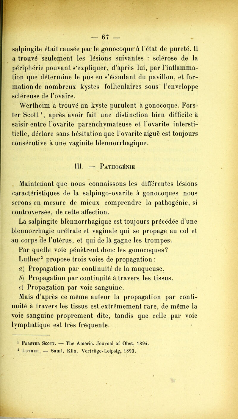 salpingite était causée par le gonocoque à l’état de pureté. Il a trouvé seulement les lésions suivantes : sclérose de la périphérie pouvant s’expliquer, d’après lui, par l’inflamma- tion que détermine le pus en s’écoulant du pavillon, et for- mation de nombreux kystes folliculaires sous l’enveloppe scléreuse de l’ovaire. Wertheim a trouvé un kyste purulent à gonocoque. Fors- ter Scott *, après avoir fait une distinction bien difficile à saisir entre l’ovarite parenchymateuse et l’ovarite intersti- tielle, déclare sans hésitation que l’ovarite aiguë est toujours consécutive à une vaginite blennorrhagique. III. — Pathogénie Maintenant que nous connaissons les différentes lésions caractéristiques de la salpingo-ovarite à gonocoques nous serons en mesure de mieux comprendre la pathogénie, si controversée, de cette affection. La salpingite blennorrhagique est toujours précédée d’une blennorrhagie urétrale et vaginale qui se propage au col et au corps de l’utérus, et qui de là gagne les trompes. Par quelle voie pénètrent donc les gonocoques? Luther1 2 propose trois voies de propagation : a) Propagation par continuité de la muqueuse. b) Propagation par continuité à travers les tissus. c) Propagation par voie sanguine. Mais d’après ce même auteur la propagation par conti- nuité à travers les tissus est extrêmement rare, de même la voie sanguine proprement dite, tandis que celle par voie lymphatique est très fréquente. 1 Forster Scott. — The Americ. Journal of Obst. 1894. 2 Luther. — Saml. Klin, Vertrüge-Leipsig, 1893.