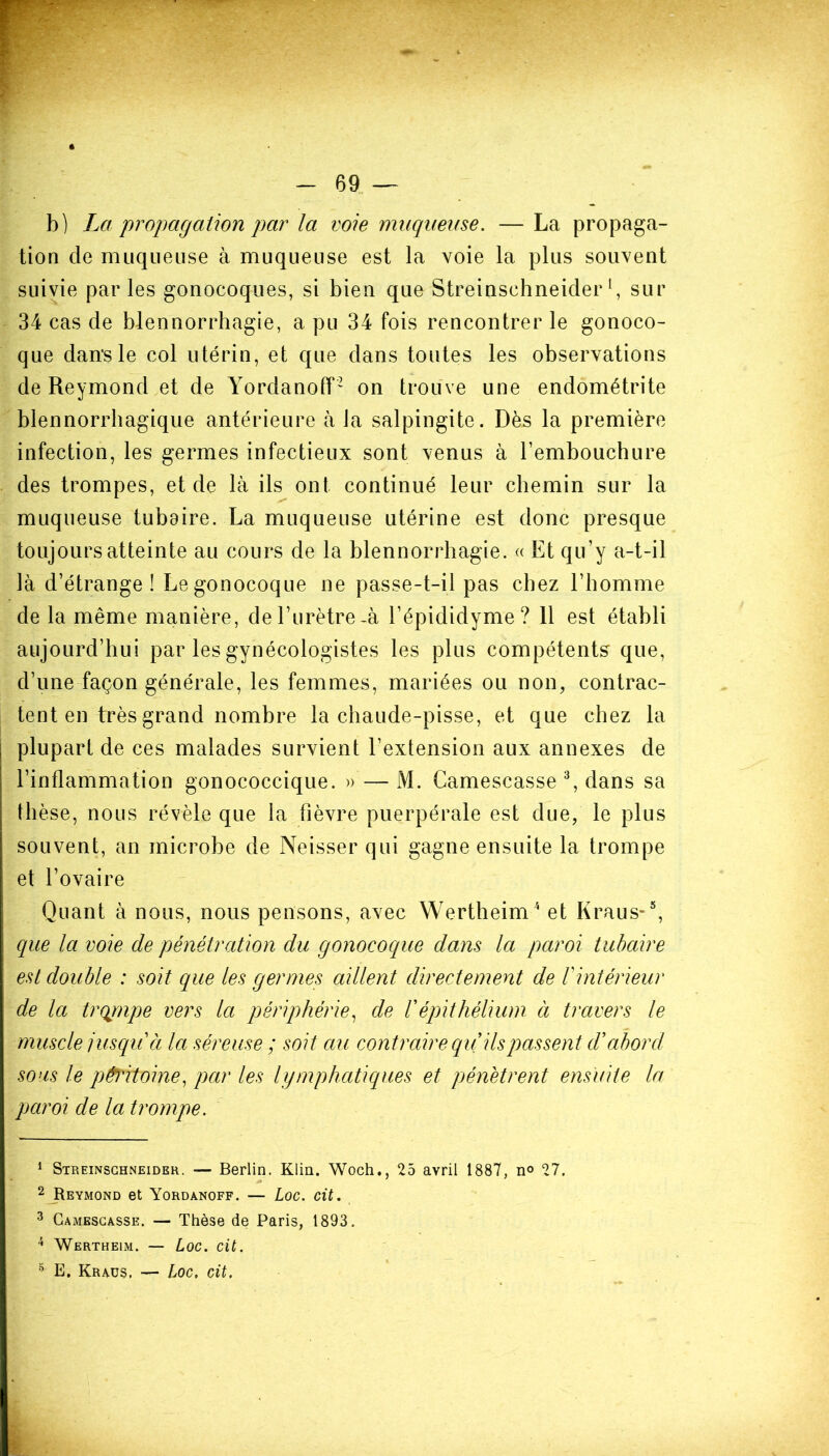 b) La propagation par la voie muqueuse. — La propaga- tion de muqueuse à muqueuse est la voie la plus souvent suivie parles gonocoques, si bien que Streinschneider*, sur 34 cas de blennorrhagie, a pu 34 fois rencontrer le gonoco- que dans le col utérin, et que dans toutes les observations de Reymond et de Yordanoff1 2 on trouve une endométrite blennorrhagique antérieure à la salpingite. Dès la première infection, les germes infectieux sont venus à l’embouchure des trompes, et de là ils ont continué leur chemin sur la muqueuse tubaire. La muqueuse utérine est donc presque toujours atteinte au cours de la blennorrhagie. « Et qu’y a-t-il là d’étrange! Le gonocoque ne passe-t-il pas chez l’homme de la même manière, de l’urètre-à l’épididyme? 11 est établi aujourd’hui par les gynécologistes les plus compétents que, d’une façon générale, les femmes, mariées ou non, contrac- tent en très grand nombre la chaude-pisse, et que chez la plupart de ces malades survient l’extension aux annexes de l’inflammation gonococcique. » — M. Camescasse 3 4, dans sa thèse, nous révèle que la fièvre puerpérale est due, le plus souvent, an microbe de Neisser qui gagne ensuite la trompe et l’ovaire Quant à nous, nous pensons, avec Wertheim '* et Kraus-5, que la voie de pénétration du gonocoque dans la paroi tubaire est double : soit que les germes aillent directement de Vintérieur de la trqrnpe vers la périphérie, de Vépithélium à travers le muscle jusqu à la séreuse ; soit au contraire qu ils passent d'abord sons le péritoine, par les lymphatiques et pénétrent ensuite la paroi de la trompe. 1 Streinschneider. — Berlin. Klin. Woch., 25 avril 1887, n° 27. 2 Reymond et Yordanoff. — Loc. cit. 3 Camescasse. — Thèse de Paris, 1893. 4 Wertheim. — Loc. cit. s E. Kraus. — Loc. cit.