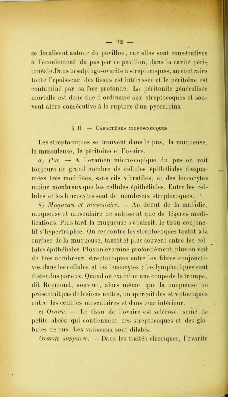 % se localisent autour du pavillon, car elles sont consécutives à l'écoulement du pus par ce pavillon, dans la cavité péri- tonéale.Dans la salpingo-ovarite à streptocoques, au contraire toute l’épaisseur des tissus est intéressée et le péritoine est contaminé par sa face profonde. La péritonite généralisée mortelle est donc due d'ordinaire aux streptocoques et sou- vent alors consécutive à la rupture d’un pyosalpinx. §11. — Caractères microscopiques Les streptocoques se trouvent dans le pus, la muqueuse, la musculeuse, le péritoine et l'ovaire. a) Pus. — A l'examen microscopique du pus on voit toujours un grand nombre de cellules épithéliales desqua- mées très modifiées, sans cils vibratiles, et des leucocytes moins nombreux que les cellules épithéliales. Entre les cel- lules et les leucocytes sont de nombreux streptocoques. ' b) Muqueuse et musculaire. - Au début de la maladie, muqueuse et musculaire ne subissent que de légères modi- fications. Plus tard la muqueuse s’épaissit, le tissu conjonc- tif s’hypertrophie. On rencontre les streptocoques tantôt àla surface delà muqueuse, tantôt et plus souvent entre les cel- lules épithéliales Plus on examine profondément, plus on voit de très nombreux streptocoques entre les fibres conjoncti- ves dans les cellules et les leucocytes ; les lymphatiques sont distendus par eux. Quand on examine une coupe de la trompe, dit Reymond, souvent, alors même que la muqueuse ne présentait pas de lésions nettes, on aperçoit des streptocoques entre les cellules musculaires et dans leur intérieur. % c) Ovaire. — Le tissu de l’ovaire est sclérosé, semé de petits abcès qui contiennent des streptocoques et des glo- bules de pus. Les vaisseaux sont dilatés. Ovarite sujqmrée. — Dans les traités classiques, l ovante