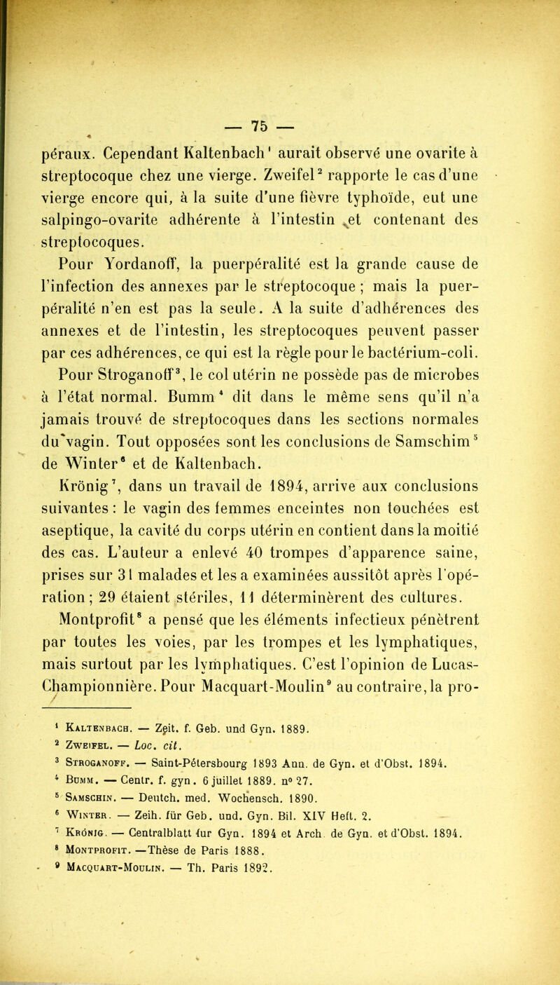 péraux. Cependant Kaltenbach' aurait observé une ovarite à streptocoque chez une vierge. Zweifel1 2 rapporte le cas d’une vierge encore qui, à la suite d'une fièvre typhoïde, eut une salpingo-ovarite adhérente à l’intestin vet contenant des streptocoques. Pour Yordanoff, la puerpéralité est la grande cause de l’infection des annexes par le streptocoque ; mais la puer- péralité n’en est pas la seule. A la suite d’adhérences des annexes et de l’intestin, les streptocoques peuvent passer par ces adhérences, ce qui est la règle pour le bactérium-coli. Pour Stroganoff3, le col utérin ne possède pas de microbes à l’état normal. Bumm4 dit dans le même sens qu’il n’a jamais trouvé de streptocoques dans les sections normales du'vagin. Tout opposées sont les conclusions de Samschim5 6 de Winter8 et de Kaltenbach. Krônig7, dans un travail de 1894, arrive aux conclusions suivantes : le vagin des femmes enceintes non touchées est aseptique, la cavité du corps utérin en contient dans la moitié des cas. L’auteur a enlevé 40 trompes d’apparence saine, prises sur 31 malades et les a examinées aussitôt après l’opé- ration ; 29 étaient stériles, 11 déterminèrent des cultures. Montprofit8 a pensé que les éléments infectieux pénètrent par toutes les voies, par les trompes et les lymphatiques, mais surtout par les lymphatiques. C’est l’opinion de Lucas- ionnière. Pour Macquart-Moulin9 au contraire, la pro- 1 Kaltenbach. — Zgit. f. Geb. und Gyn. 1889. 2 Zweifel. — Loc. cit, 3 Stroganoff. — Saint-Pétersbourg 1893 Ann. de Gyn. et d’Obst. 1894. 4 Bümm. —Gentr. f. gyn. 6 juillet 1889. n° 27. 8 Samschin. — Deutch. med. Wochensch. 1890. 6 Wintbr. — Zeih. für Geb. und. Gyn. Bil. XIV Heft. 2. 7 Krônig. — Centralblatt lur Gyn. 1894 et Arch de Gyn. et d’Obst. 1894. 8 Montprofit.—Thèse de Paris 1888. - 9 Macquart-Moulin. — Th. Paris 1892. Champ
