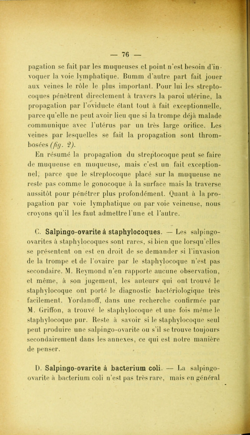 pagation se fait par les muqueuses et point n'est besoin d'in- voquer la voie lymphatique. Bumm d’autre part fait jouer aux veines le rôle le plus important. Pour lui les strepto- coques pénètrent directement à travers la paroi utérine, la propagation par l’oviducte étant tout à fait exceptionnelle, parce qu'elle ne peut avoir lieu que si la trompe déjà malade communique avec F utérus par un très large orifice. Les veines par lesquelles se fait la propagation sont throm- bosées (fifj. S). En résumé la propagation du streptocoque peut se faire de muqueuse en muqueuse, mais c’est un fait exception- nel, parce que le streptocoque placé sur la muqueuse ne reste pas comme le gonocoque à la surface mais la traverse aussitôt pour pénétrer plus profondément. Quant à la pro- pagation par voie lymphatique ou par voie veineuse, nous croyons qu'il les faut admettre l une et l’autre. G. Salpingo-ovarite à staphylocoques. — Les salpingo- ovarites à staphylocoques sont rares, si bien que lorsqu'elles se présentent on est en droit de se demander si l'invasion de la trompe et de l’ovaire par le staphylocoque n'est pas secondaire. M. Reymond n’en rapporte aucune observation, et même, à son jugement, les auteurs* qui ont trouvé le staphylocoque ont porté le diagnostic bactériologique très facilement. Yordanoff, dans une recherche confirmée par M. Griffon, a trouvé le staphylocoque et une fois même le staphylocoque pur. Reste à savoir si le staphylocoque seul peut produire une salpingo-ovarite ou s'il se trouve toujours secondairement dans les annexes, ce qui est notre manière de penser. D. Salpingo-ovarite à bacterium coli. — La salpingo- ovarite à bacterium coli n'est pas très rare, mais en général
