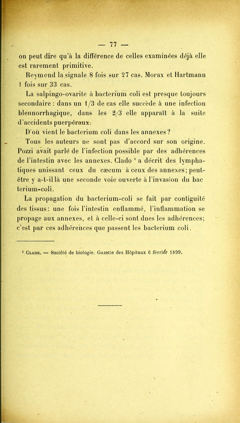 on peut dire qu’à la différence de celles examinées déjà elle est rarement primitive. Reymond la signale 8 fois sur 27 cas. Morax et Hartmann 1 fois sur 33 cas. La salpingo-ovarite à bacterium coli est presque toujours secondaire : dans un 1 /3 de cas elle succède à une infection blennorrhagique, dans les 2/3 elle apparaît à la suite d’accidents puerpéraux. D’où vient le bacterium coli dans les annexes? Tous les auteurs ne sont pas d’accord sur son origine. Pozzi avait parlé de l’infection possible par des adhérences de l’intestin avec les annexes. Clado 1 a décrit des lympha- tiques unissant ceux du cæcum à ceux des annexes ; peut- être y a-t-il là une seconde voie ouverte à l’invasion du bac terium-coli. La propagation du bacterium-coli se fait par contiguité des tissus: une fois l’intestin enflammé, l’inflammation se propage aux annexes, et à celle-ci sont dues les adhérences; c’est par ces adhérences que passent les bacterium coli.