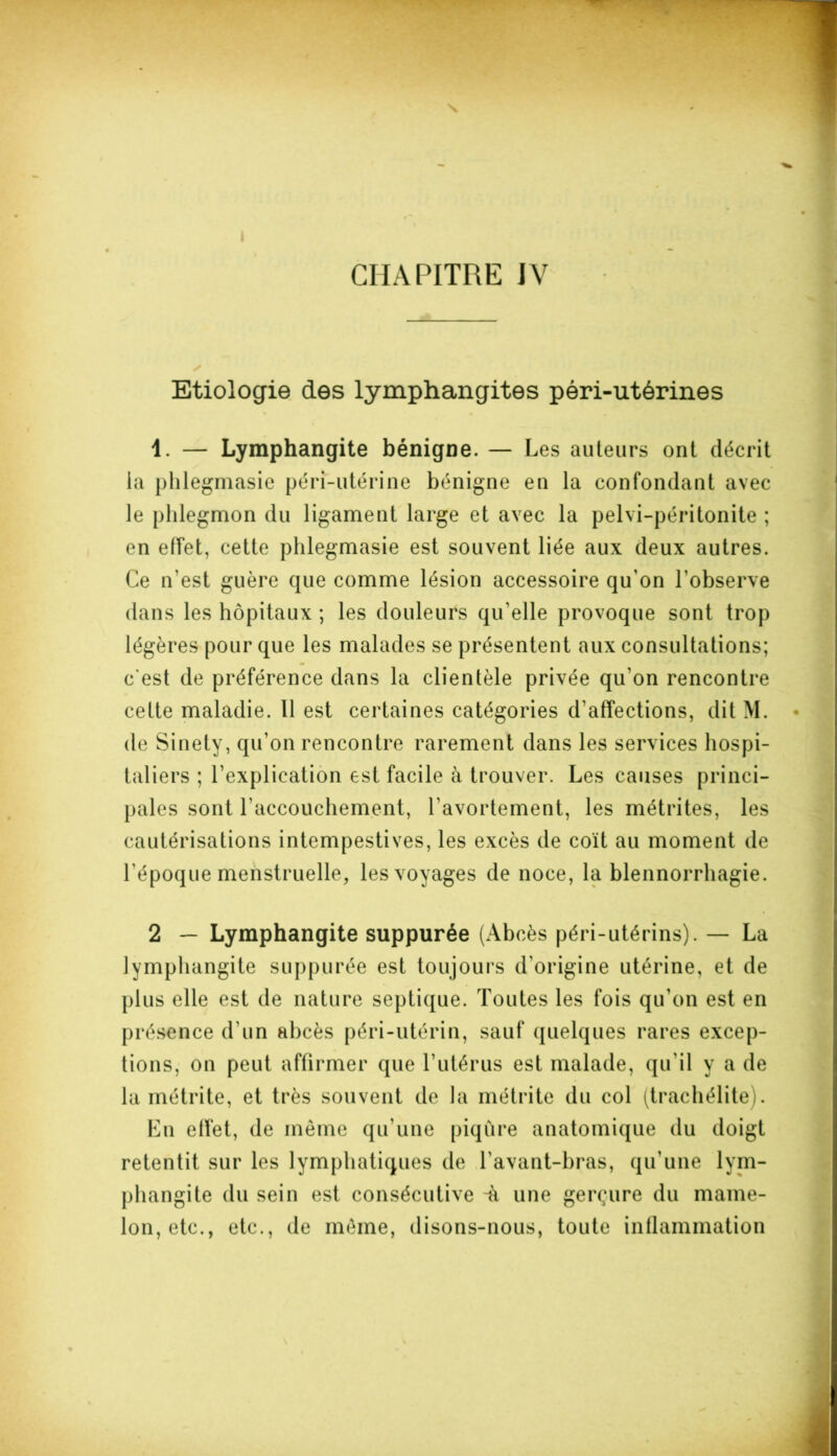Etiologie des lymphangites péri-utérines 1. — Lymphangite bénigne. — Les auteurs ont décrit la phlegmasie péri-utérine bénigne en la confondant avec le phlegmon du ligament large et avec la pelvi-péritonite ; en effet, cette phlegmasie est souvent liée aux deux autres. Ce n'est guère que comme lésion accessoire qu'on l'observe dans les hôpitaux ; les douleurs qu elle provoque sont trop légères pour que les malades se présentent aux consultations; c'est de préférence dans la clientèle privée qu'on rencontre cette maladie. Il est certaines catégories d'affections, dit M. de Sinety, qu’on rencontre rarement dans les services hospi- taliers ; l’explication est facile à trouver. Les causes princi- pales sont l’accouchement, l'avortement, les métrites, les cautérisations intempestives, les excès de coït au moment de l'époque menstruelle, les voyages de noce, la blennorrhagie. 2 — Lymphangite suppurée (Abcès péri-utérins). — La lymphangite suppurée est toujours d’origine utérine, et de plus elle est de nature septique. Toutes les fois qu’on est en présence d'un abcès péri-utérin, sauf quelques rares excep- tions, on peut affirmer que l’utérus est malade, qu’il y a de la métrite, et très souvent de la métrite du col (trachélite). En effet, de même qu’une piqûre anatomique du doigt retentit sur les lymphatiques de l'avant-bras, qu’une lym- phangite du sein est consécutive -à une gerçure du mame- lon, etc., etc., de même, disons-nous, toute inflammation