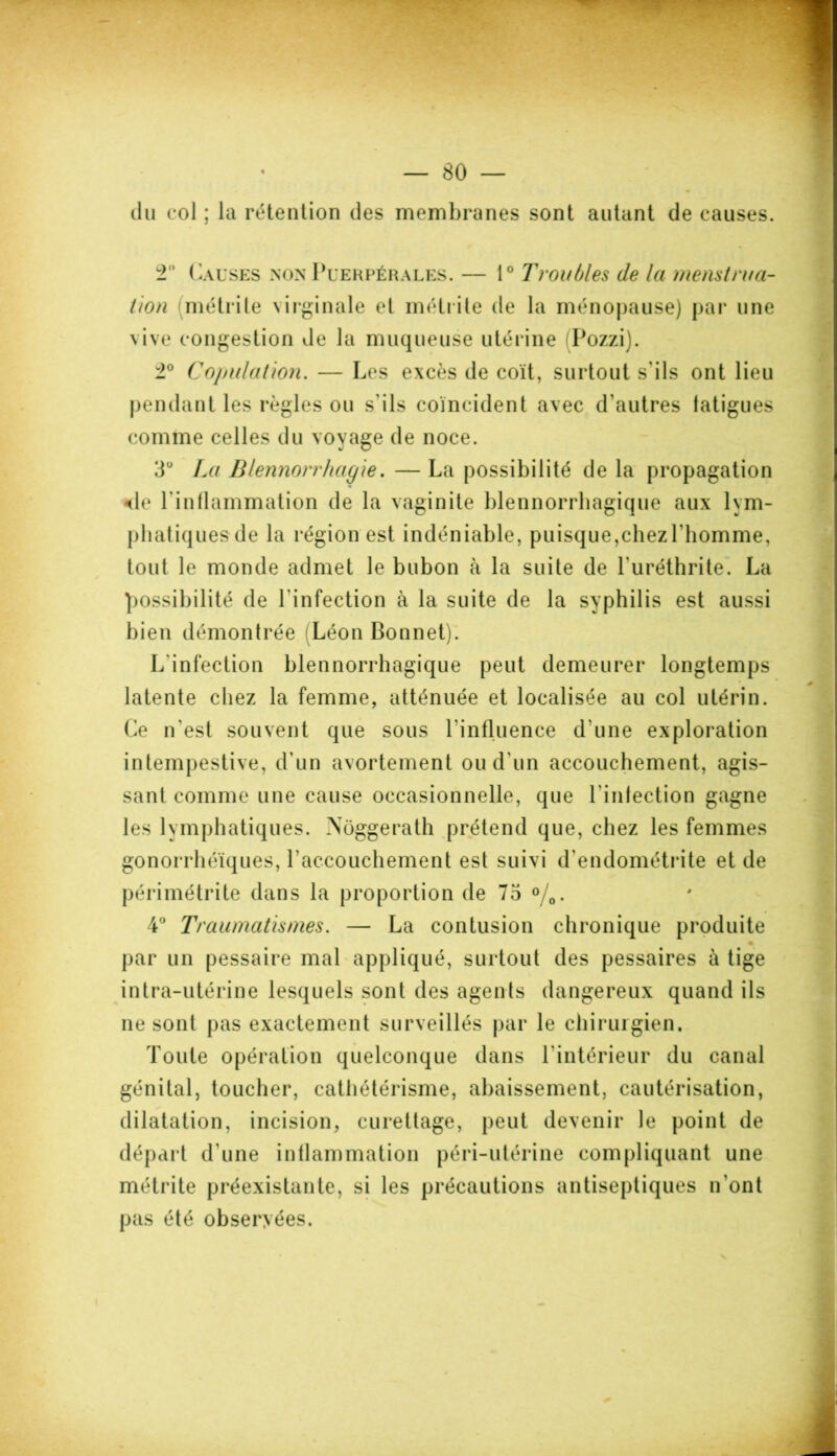 du col ; la rétention des membranes sont autant de causes. ± Causes non Puerpérales. — 1° Troubles de la menstrua- tion métrite virginale et métrite de la ménopause) par une vive congestion de la muqueuse utérine Pozzi). ±° Copulation. — Les excès de coït, surtout s'ils ont lieu pendant les règles ou s'ils coïncident avec d’autres latigues comme celles du voyage de noce. 3U La Blennorrhagie. — La possibilité de la propagation de l'inflammation de la vaginite blennorrhagique aux lym- phatiques de la région est indéniable, puisque,chezl'homme, tout le monde admet le bubon à la suite de l'uréthrite. La possibilité de l'infection à la suite de la syphilis est aussi bien démontrée Léon Bonnet). L'infection blennorrhagique peut demeurer longtemps latente chez la femme, atténuée et localisée au col utérin. Ce n'est souvent que sous l'influence d'une exploration intempestive, d’un avortement ou d'un accouchement, agis- sant comme une cause occasionnelle, que l'infection gagne les lymphatiques. Nôggerath prétend que, chez les femmes gonorrhéïques, raccouchement est suivi d'endométrite et de périmétrite dans la proportion de 75 °/0. 4° Traumatismes. — La contusion chronique produite • par un pessaire mal appliqué, surtout des pessaires à tige intra-utérine lesquels sont des agents dangereux quand ils ne sont pas exactement surveillés par le chirurgien. Toute opération quelconque dans l'intérieur du canal génital, toucher, cathétérisme, abaissement, cautérisation, dilatation, incision, curettage, peut devenir le point de départ d'une inflammation péri-utérine compliquant une métrite préexistante, si les précautions antiseptiques n’ont pas été obseryées.