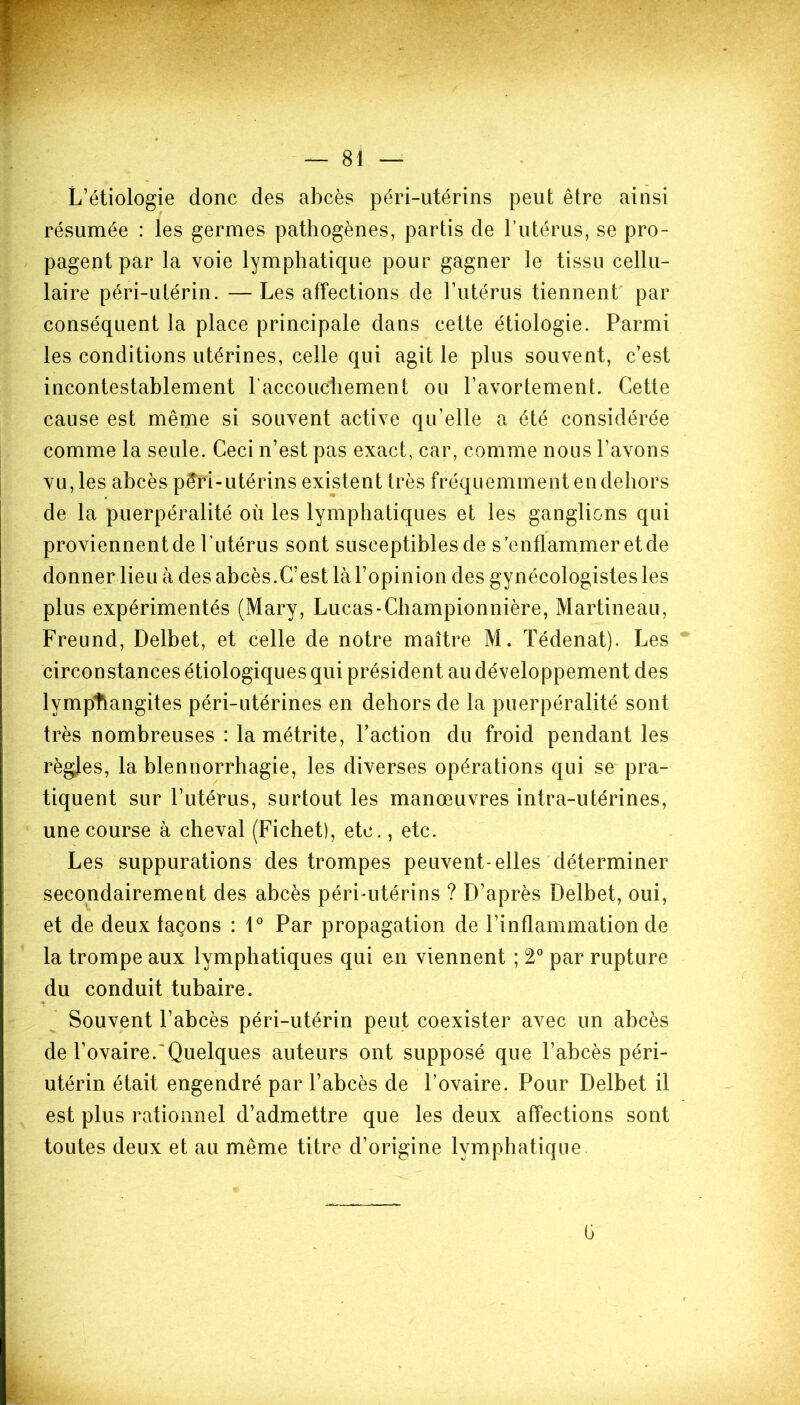L’étiologie donc des abcès péri-utérins peut être ainsi résumée : les germes pathogènes, partis de l’utérus, se pro- pagent par la voie lymphatique pour gagner le tissu cellu- laire péri-utérin. — Les affections de l’utérus tiennent par conséquent la place principale dans cette étiologie. Parmi les conditions utérines, celle qui agit le plus souvent, c’est incontestablement l'accouchement ou l’avortement. Cette cause est même si souvent active qu’elle a été considérée comme la seule. Ceci n’est pas exact, car, comme nous l’avons vu, les abcès péri-utérins existent très fréquemment en dehors de la puerpéralité où les lymphatiques et les ganglions qui proviennent de l’utérus sont susceptibles de s’enflammer et de donner lieu à des abcès.C’est là l’opinion des gynécologistes les plus expérimentés (Mary, Lueas-Championnière, Martineau, Freund, Delbet, et celle de notre maître M. Tédenat). Les circonstances étiologiques qui président au développement des lymphangites péri-utérines en dehors de la puerpéralité sont très nombreuses : la métrite, Faction du froid pendant les règles, la blennorrhagie, les diverses opérations qui se pra- tiquent sur l’utérus, surtout les manœuvres intra-utérines, une course à cheval (Fichet), etc., etc. Les suppurations des trompes peuvent-elles déterminer secondairement des abcès péri-utérins ? D’après Delbet, oui, et de deux laçons : 1° Par propagation de l’inflammation de la trompe aux lymphatiques qui en viennent ; 2° par rupture du conduit tubaire. Souvent l’abcès péri-utérin peut coexister avec un abcès de l’ovaire. Quelques auteurs ont supposé que l’abcès péri- utérin était engendré par l’abcès de l’ovaire. Pour Delbet il est plus rationnel d’admettre que les deux affections sont toutes deux et au même titre d’origine lymphatique
