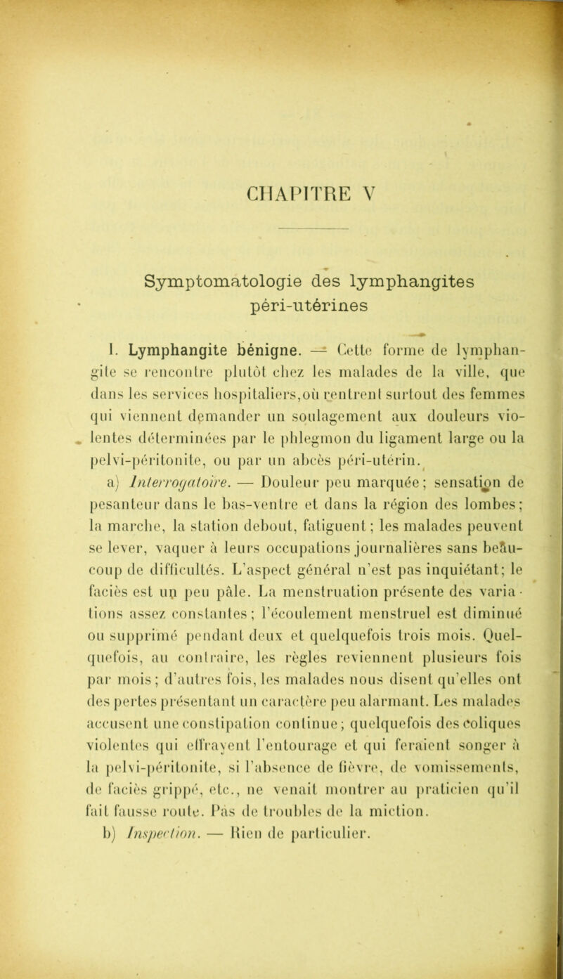 Symptomatologie des lymphangites péri-utérines 1. Lymphangite bénigne. — Cette forme de lymphan- gite se rencontre plutôt chez les malades de la ville, que dans les services hospitaliers,où rentrent surtout des femmes qui viennent demander un soulagement aux douleurs vio- lentes déterminées par le phlegmon du ligament large ou la pelvi-péritonite, ou par un abcès péri-utérin. a) Interrogatoire. — Douleur peu marquée; sensation de pesanteur dans le bas-ventre et dans la région des lombes; la marche, la station debout, fatiguent ; les malades peuvent se lever, vaquer à leurs occupations journalières sans beftu- coup de difficultés. L’aspect général n’est pas inquiétant; le faciès est up peu pale. La menstruation présente des varia- tions assez constantes; l’écoulement menstruel est diminué ou supprimé pendant deux et quelquefois trois mois. Quel- quefois, au contraire, les règles reviennent plusieurs fois i par mois; d’autres fois, les malades nous disent qu elles ont des pertes présentant un caractère peu alarmant. Les malades accusent une constipation continue; quelquefois des coliques violentes qui effrayent l’entourage et qui feraient songer à la pelvi-péritonite, si l'absence de lièvre, de vomissements, de faciès grippé, etc., ne venait montrer au praticien qu’il fait fausse route. Pas de troubles de la miction. 1)) Inspection. — Rien de particulier.