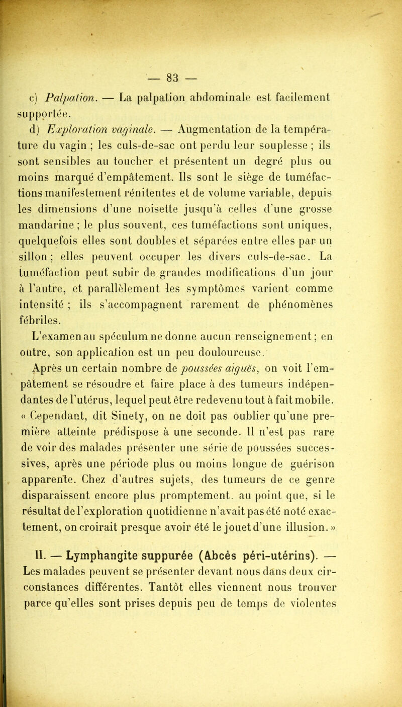 c) Palpation. — La palpation abdominale est facilement supportée. d) Exploration vaginale. — Augmentation de la tempéra- ture du vagin ; les culs-de-sac ont perdu leur souplesse ; ils sont sensibles au toucher et présentent un degré plus ou moins marqué d’empâtement. Us sont le siège de tuméfac- tions manifestement rénitentes et de volume variable, depuis les dimensions d’une noisette jusqu’à celles d’une grosse mandarine ; le plus souvent, ces tuméfactions sont uniques, quelquefois elles sont doubles et séparées entre elles par un sillon; elles peuvent occuper les divers culs-de-sac. La tuméfaction peut subir de grandes modifications d’un jour à l’autre, et parallèlement les symptômes varient comme intensité ; ils s’accompagnent rarement de phénomènes fébriles. L’examen au spéculum ne donne aucun renseignement; en outre, son application est un peu douloureuse. Après un certain nombre de poussées aiguës, on voit l’em- pâtement se résoudre et faire place à des tumeurs indépen- dantes de l’utérus, lequel peut être redevenu tout à fait mobile. « Cependant, dit Sinety, on ne doit pas oublier qu’une pre- mière atteinte prédispose à une seconde. Il n’est pas rare de voir des malades présenter une série de poussées succes- sives, après une période plus ou moins longue de guérison apparente. Chez d’autres sujets, des tumeurs de ce genre disparaissent encore plus promptement, au point que, si le résultat de l’exploration quotidienne n’avait pas été noté exac- tement, on croirait presque avoir été le jouet d’une illusion.» IL — Lymphangite suppurée (Abcès péri-utérins). — Les malades peuvent se présenter devant nous dans deux cir- constances différentes. Tantôt elles viennent nous trouver parce qu’elles sont prises depuis peu de temps de violentes