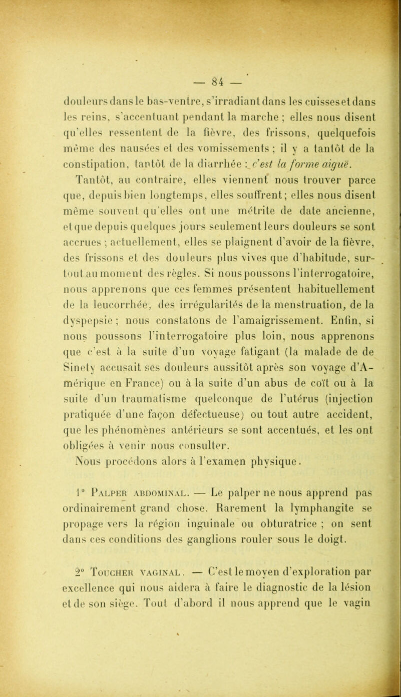 douleurs dans le bas-ventre, s’irradiant dans les cuissesetdans les reins, s’accentuant pendant la marche ; elles nous disent qu’elles ressentent de la fièvre, des frissons, quelquefois même des nausées et des vomissements ; il y a tantôt de la constipation, tantôt de la diarrhée '..c'est la forme aiguë. Tantôt, au contraire, elles viennent nous trouver parce ( j u e, depuis bien longtemps, elles souffrent; elles nous disent même souvent qu elles ont une métrite de date ancienne, et que depuis quelques jours seulement leurs douleurs se sont accrues ; actuellement, elles se plaignent d’avoir de la fièvre, des frissons et des douleurs plus vives que d’habitude, sur- tout.au moment des règles. Si nous poussons l'interrogatoire, nous apprenons que ces femmes présentent habituellement de la leucorrhée, des irrégularités de la menstruation, de la dyspepsie ; nous constatons de l’amaigrissement. Enfin, si nous poussons l’interrogatoire plus loin, nous apprenons que c'est à la suite d’un voyage fatigant (la malade de de Sinety accusait ses douleurs aussitôt après son voyage d’A- mérique en France) ou à la suite d’un abus de coït ou à la suite d'un traumatisme quelconque de l’utérus (injection pratiquée d’une façon défectueuse) ou tout autre accident, que les phénomènes antérieurs se sont accentués, et les ont obligées à venir nous consulter. Nous procédons alors à l’examen physique. 1° Palper abdominal. — Le palper ne nous apprend pas ordinairement grand chose. Rarement la lymphangite se propage vers la région inguinale ou obturatrice ; on sent dans ces conditions des ganglions rouler sous le doigt. ±° Toucher vaginal. — C’est le moyen d’exploration par excellence qui nous aidera à faire le diagnostic de la lésion et de son siège. Tout d’abord il nous apprend que le vagin %