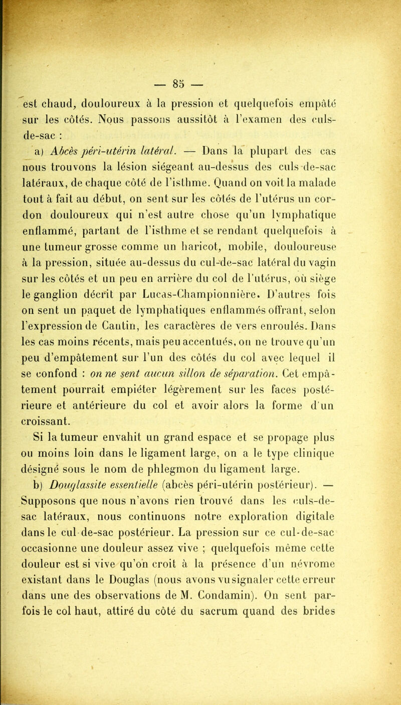 est chaud, douloureux à la pression et quelquefois empâté sur les côtés. Nous passons aussitôt à l’examen des culs- de-sac : a) Abcès péri-utérin latéral. — Dans la plupart des cas nous trouvons la lésion siégeant au-dessus des culs de-sac latéraux, de chaque côté de l’isthme. Quand on voit la malade tout à fait au début, on sent sur les côtés de l’utérus un cor- don douloureux qui n’est autre chose qu’un lymphatique enflammé, partant de l’isthme et se rendant quelquefois à une tumeur grosse comme un haricot, mobile, douloureuse à la pression, située au-dessus du cul-de-sac latéral du vagin sur les côtés et un peu en arrière du col de l’utérus, où siège le ganglion décrit par Lucas-Championnière. D’autres fois on sent un paquet de lymphatiques enflammés offrant, selon l’expression de Cantin, les caractères devers enroulés. Dans les cas moins récents, mais peu accentués, on ne trouve qu’un peu d’empâtement sur l’un des côtés du col avec lequel il se confond : on ne sent aucun sillon de séparation. Cet empâ- tement pourrait empiéter légèrement sur les faces posté- rieure et antérieure du col et avoir alors la forme d'un croissant. Si la tumeur envahit un grand espace et se propage plus ou moins loin dans le ligament large, on a le type clinique désigné sous le nom de phlegmon du ligament large. b) Douglassite essentielle (abcès péri-utérin postérieur). — Supposons que nous n’avons rien trouvé dans les culs-de- sac latéraux, nous continuons notre exploration digitale dans le cul de-sac postérieur. La pression sur ce cul-de-sac occasionne une douleur assez vive ; quelquefois même cette douleur est si vive qu’on croit à la présence d’un névrome existant dans le Douglas (nous avons vu signaler cette erreur dans une des observations de M. Condamin). On sent par- fois le col haut, attiré du côté du sacrum quand des brides