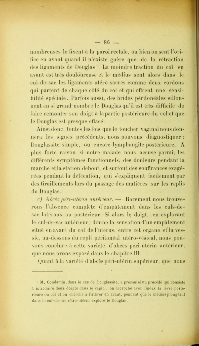 nombreuses le fixent à la paroi rectale, ou bien on sent l’ori- fice en avant quand il n'existe guère que de la rétraction des ligaments de Douglas1. La moindre traction du col en avant est très douloureux et le médius sent alors dans le cul-de-sac les ligaments utéro-sacrés comme deux cordons qui partent de chaque côté du col et qui oflrent une sensi- bilité spéciale. Parfois aussi, des brides péritonéales sillon- nent. en si grand nombre le Douglas qu'il est très difficile de faire remonter son doigt à la partie postérieure du col et que le Douglas est presque etlacé. Ainsi donc, toutes lesfois que le toucher vaginal nous don- nera les signes précédents, nous pouvons diagnostiquer : Douglassite simple, ou encore lymphangite postérieure. A 4 plus forte raison si notre malade nous accuse parmi, les différents symptômes fonctionnels, des douleurs pendant la marche et la station debout, et surtout des souffrances exagé- rées pendant la défécation, qui s’expliquent facilement par des tiraillements lors du passage des matières sur les replis du Douglas. c) Abcès pérï-utèrin antérieur. — Rarement nous trouve- rons l’absence complète d'empâtement dans les culs-de- sac latéraux ou postérieur. Si alors le doigt, en explorant le cul-de-sac antérieur, donne la sensation d’un empâtement situé en avant du col de l’utérus, entre cet organe et la ves- sie, au-dessous du repli péritonéal utéro-vésieal, nous pou- vons conclure à cette variété d'abcès péri-utérin antérieur, que nous avons exposé dans le chapitre 111. Quant à la variété d'abcèspéri-ulérin supérieur, que nous 1 M. Condaniin, dans le cas de Douglassite, a préconisé un procédé qui consiste à introduire deux doigts dans le vagin; on accroche avec l’index la lèvre posté- rieure du col et on cherche à l’attirer en avant, pendant que le médius plongeant dans le cul-de-sac rétro-utérin explore le Douglas.
