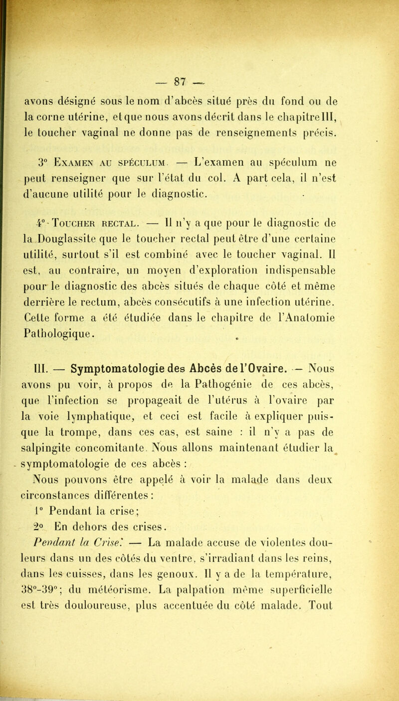 avons désigné sous le nom d’abcès situé près du fond ou de la corne utérine, et que nous avons décrit dans le chapitre 111, le toucher vaginal ne donne pas de renseignements précis. 3° Examen au spéculum. — L’examen au spéculum ne peut renseigner que sur l’état du col. A part cela, il n’est d’aucune utilité pour le diagnostic. 4°-Toucher rectal. — 11 n’y a que pour le diagnostic de la Douglassite que le toucher rectal peut être d’une certaine utilité, surtout s’il est combiné avec le toucher vaginal. Il est, au contraire, un moyen d’exploration indispensable pour le diagnostic des abcès situés de chaque côté et même derrière le rectum, abcès consécutifs à une infection utérine. Cette forme a été étudiée dans le chapitre de l’Anatomie Pathologique. 111. — Symptomatologie des Abcès de l’Ovaire. — Nous avons pu voir, à propos de la Pathogénie de ces abcès, que l’infection se propageait de l’utérus à l’ovaire par la voie lymphatique, et ceci est facile à expliquer puis- que la trompe, dans ces cas, est saine : il n’v a pas de salpingite concomitante. Nous allons maintenant étudier la symptomatologie de ces abcès : Nous pouvons être appelé à voir la malade dans deux circonstances différentes : 1° Pendant la crise; 2° En dehors des crises. Pendant la Crise' — La malade accuse de violentes dou- leurs dans un des côtés du ventre, s’irradiant dans les reins, dans les cuisses, dans les genoux. 11 y a de la température, 38°-39°; du météorisme. La palpation même superficielle est très douloureuse, plus accentuée du côté malade. Tout