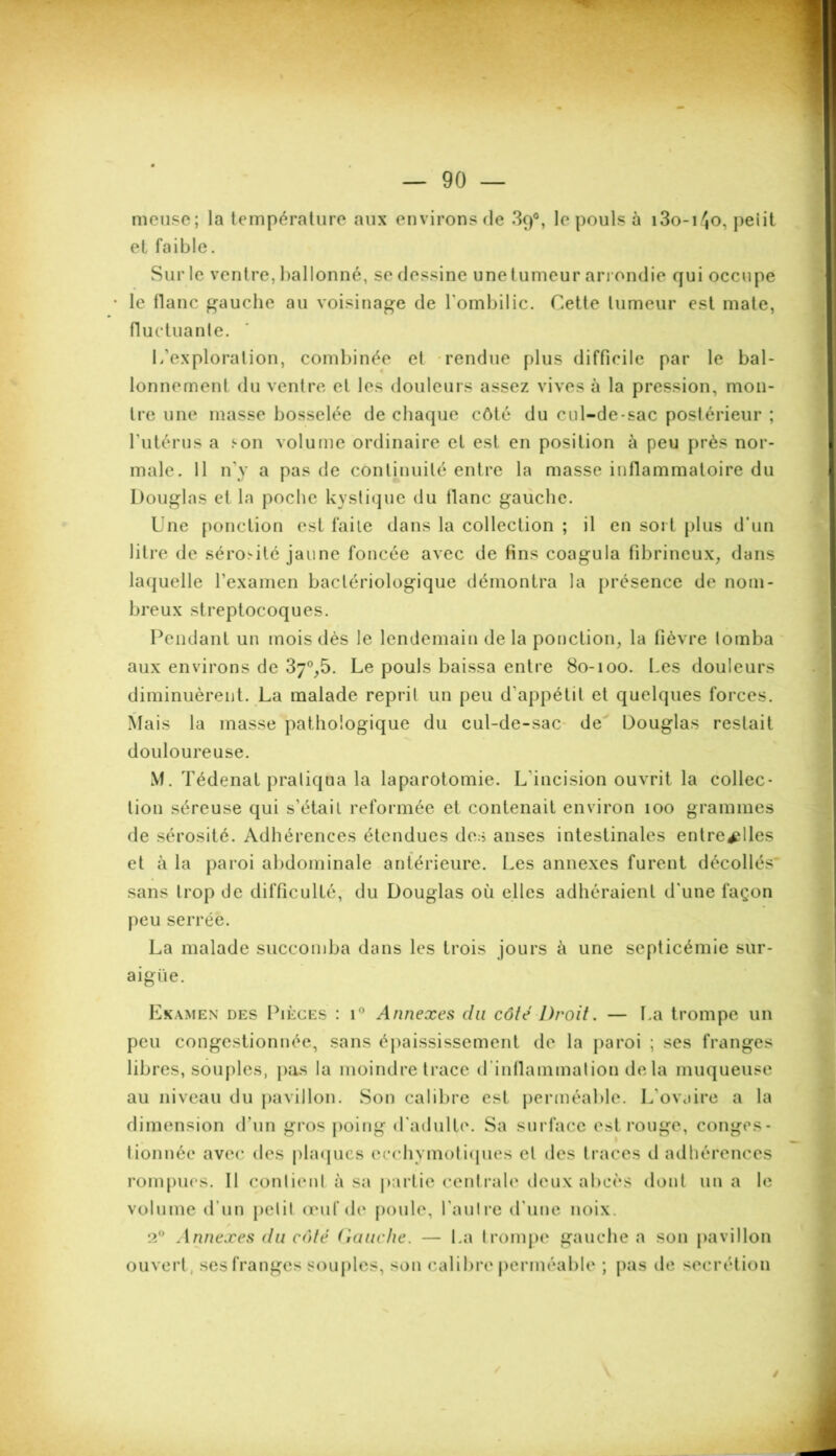 meuse; la température aux environs de 89°, le pouls à i3o-i4o, peiit et faible. Sur le ventre, ballonné, se dessine unetumeur arrondie qui occupe le tlanc gauche au voisinage de l'ombilic. Cette tumeur est mate, fluctuante. L’exploralion, combinée et rendue plus difficile par le bal- lonnement du ventre et les douleurs assez vives à la pression, mon- tre une masse bosselée de chaque côté du cul-de-sac postérieur ; l’utérus a hon volume ordinaire et est en position à peu près nor- male. 11 n’y a pas de continuité entre la masse inflammatoire du Douglas et la poche kystique du tlanc gauche. Une ponction est faite dans la collection ; il en sort plus d’un litre de sérosité jaune foncée avec de fins coagula fibrineux, dans laquelle l’examen bactériologique démontra la présence de nom- breux streptocoques. Pendant un mois dès le lendemain delà ponction, la fièvre tomba aux environs de 37°,5. Le pouls baissa entre 80-100. Les douleurs diminuèrent. La malade reprit un peu d’appétit et quelques forces. Mais la masse pathologique du cul-de-sac de Douglas restait douloureuse. M. Tédenat pratiqua la laparotomie. L’incision ouvrit la collec- tion séreuse qui s’étail reformée et contenait environ 100 grammes de sérosité. Adhérences étendues des anses intestinales entre^lles et à la paroi abdominale antérieure. Les annexes furent décollés* sans trop de difficulté, du Douglas où elles adhéraient d’une façon peu serrée. La malade succomba dans les trois jours ù une septicémie sur- aigüe. Examen des Pièces : i° Annexes du côte Droit. — La trompe un peu congestionnée, sans épaississement de la paroi ; ses franges libres, souples, pas la moindre trace d inflammation delà muqueuse au niveau du pavillon. Son calibre est perméable. L’ovaire a la dimension d’un gros poing d’adulte. Sa surface est rouge, conges- tionnée avec des plaques ecchymotiques et des traces d adhérences rompues. Il contient à sa partie centrale deux abcès dont un a le volume d’un petit œuf de poule, l’autre d’une noix. 2° Annexes du enté Gauche. — La trompe gauche a son pavillon ouvert, ses franges souples, son calibre perméable ; pas de secrétion /