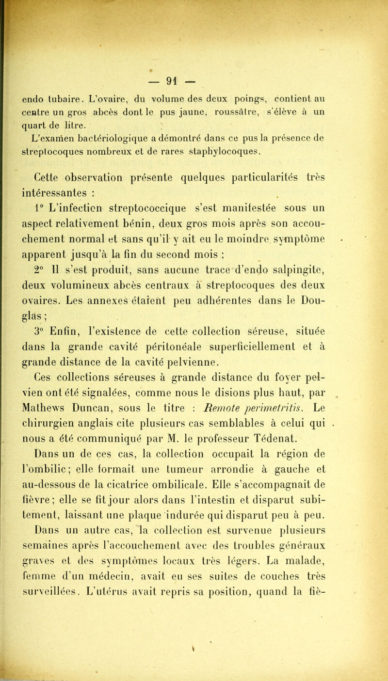 endo tubaire. L’ovaire, du volume des deux poings, contient au centre un gros abcès dont le pus jaune, roussâtre, s’élève à un quart de litre. L’examen bactériologique a démontré dans ce pus la présence de streptocoques nombreux et de rares staphylocoques. Cette observation présente quelques particularités très intéressantes : 1° L’infection streptococcique s’est manifestée sous un aspect relativement bénin, deux gros mois après son accou- chement normal et sans qu’il y ait eu le moindre symptôme apparent jusqu’à la fin du second mois ; 2° Il s’est produit, sans aucune trace d’endo salpingite, deux volumineux abcès centraux à streptocoques des deux ovaires. Les annexes étaient peu adhérentes dans le Dou- glas ; 3° Enfin, l’existence de cette collection séreuse, située dans la grande cavité péritonéale superficiellement et à grande distance de la cavité pelvienne. Ces collections séreuses à grande distance du foyer pel- vien ont été signalées, comme nous le disions plus haut, par Mathews Duncan, sous le titre : Remote perimetritis. Le chirurgien anglais cite plusieurs cas semblables à celui qui nous a été communiqué par M. le professeur Tédenat. Dans un de ces cas, la collection occupait la région de l’ombilic; elle formait une tumeur arrondie à gauche et au-dessous de la cicatrice ombilicale. Elle s’accompagnait de fièvre; elle se fît jour alors dans l’intestin et disparut subi- tement, laissant une plaque indurée qui disparut peu à peu. Dans un autre cas, la collection est survenue plusieurs semaines après l’accouchement avec des troubles généraux graves et des symptômes locaux très légers. La malade, femme d’un médecin, avait eu ses suites de couches très surveillées. L’utérus avait repris sa position, quand la fîè- i
