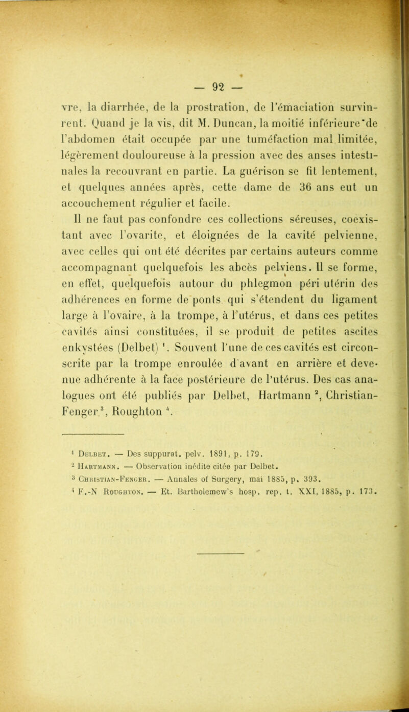vre, la diarrhée, de la prostration, de l’émaciation survin- rent. Quand je la vis, dit M. Duncan, la moitié inférieure’de F abdomen était occupée par une tuméfaction mal limitée, légèrement douloureuse à la pression avec des anses intesti- nales la recouvrant en partie. La guérison se fit lentement, et quelques années après, cette dame de 36 ans eut un accouchement régulier et facile. 11 ne faut pas confondre ces collections séreuses, coexis- tant avec Lovante, et éloignées de la cavité pelvienne, avec celles qui ont été décrites par certains auteurs comme accompagnant quelquefois les abcès pelviens. Il se forme, en effet, quelquefois autour du phlegmon péri utérin des adhérences en forme de ponts qui s’étendent du ligament large à l’ovaire, à la trompe, à l’utérus, et dans ces petites cavités ainsi constituées, il se produit de petites ascites enkystées (Delbet) '. Souvent l’une de ces cavités est circon- scrite par la trompe enroulée d’avant en arrière et deve- nue adhérente à la face postérieure de l’utérus. Des cas ana- logues ont été publiés par Delbet, Hartmann 1 2, Christian- Fenger.3 4, Roughton \ 1 Delbet. — Des suppurât, pelv. 1891, p. 179. 2 Hartmann. — Observation iuédite citée par Delbet. 3 Christian-Fenger. — Annales of Surgery, mai 1885, p. 393. 4 F.-N Roughton. — Et. Bartholemew’s hosp. rep. t. XXI, 1885, p. 173.