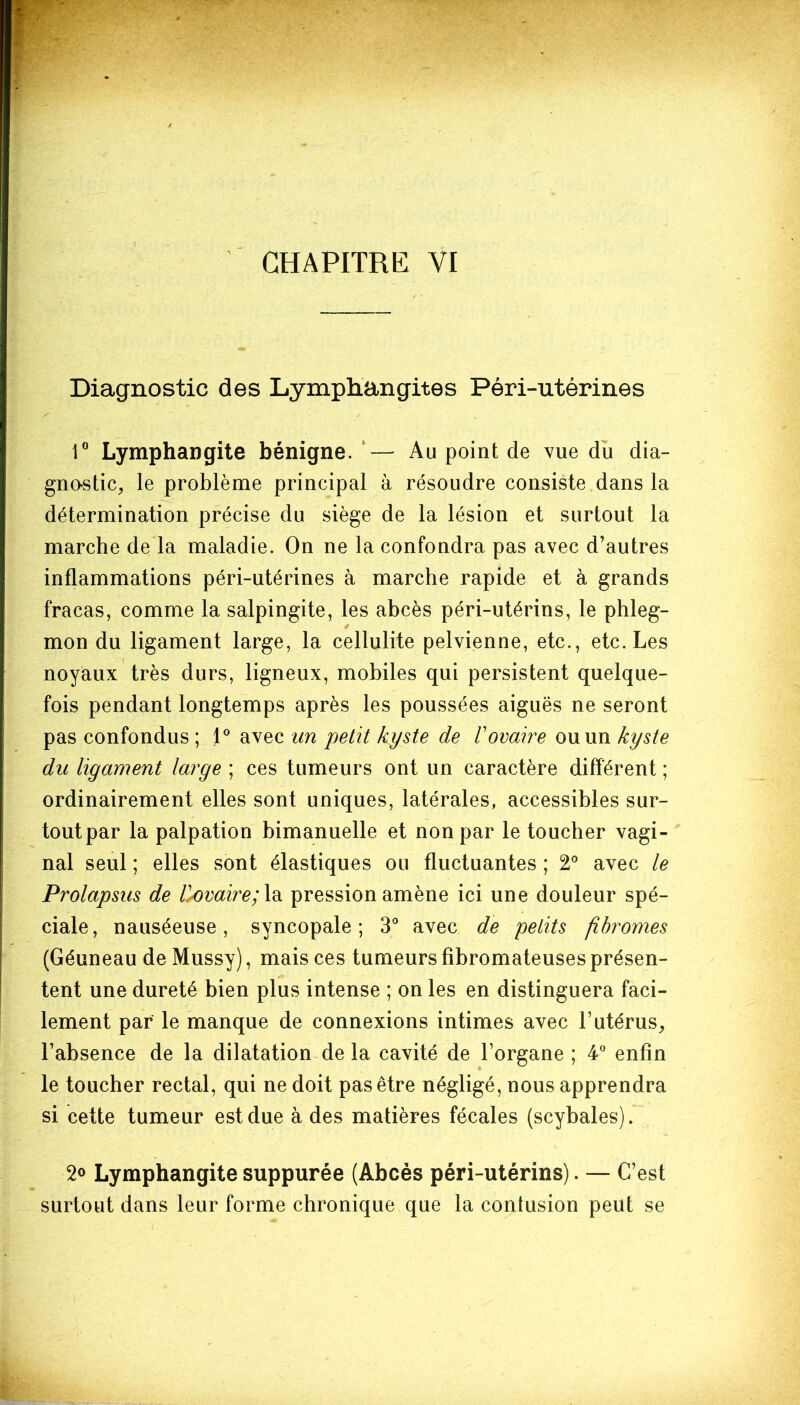 / CHAPITRE VI Diagnostic des Lymphangites Péri-utérines 1° Lymphangite bénigne. — Au point de vue du dia- gnostic, le problème principal à résoudre consiste dans la détermination précise du siège de la lésion et surtout la marche de la maladie. On ne la confondra pas avec d’autres inflammations péri-utérines à marche rapide et à grands fracas, comme la salpingite, les abcès péri-utérins, le phleg- 0 mon du ligament large, la cellulite pelvienne, etc., etc. Les noyaux très durs, ligneux, mobiles qui persistent quelque- fois pendant longtemps après les poussées aiguës ne seront pas confondus ; 1° avec un petit kyste de Vovaire ou un kyste du ligament large ; ces tumeurs ont un caractère différent ; ordinairement elles sont uniques, latérales, accessibles sur- tout par la palpation bimanuelle et non par le toucher vagi- nal seul ; elles sont élastiques ou fluctuantes ; 2° avec le Prolapsus de Horaire; la pression amène ici une douleur spé- ciale, nauséeuse, syncopale; 3° avec de petits fibromes (Géuneau de Mussy), mais ces tumeurs fibromateuses présen- tent une dureté bien plus intense ; on les en distinguera faci- lement par le manque de connexions intimes avec l’utérus, l’absence de la dilatation de la cavité de l’organe ; 4° enfin le toucher rectal, qui ne doit pas être négligé, nous apprendra si cette tumeur est due à des matières fécales (scybales). 2° Lymphangite suppurée (Abcès péri-utérins). — C’est surtout dans leur forme chronique que la contusion peut se