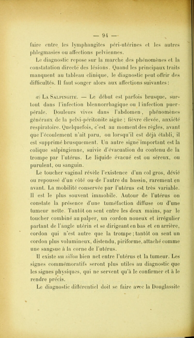 taire entre les lymphangites péri-utérines <*t les autres phlegmasies ou affections pelviennes. Le diagnostic repose sur la marche des phénomènes et la constatation directe des lésions. Quand les principaux traits manquent au tableau clinique, le diagnostic peut offrir des difficultés. Il faut songer alors aux affections suivantes : a) La Salpingite. — Le début est parfois brusque, sur- tout dans l'infection blennorrhagique ou 1 infection puer- pérale. Douleurs vives dans l'abdomen, phénomènes généraux de la pelvi-péritonite aigue ; fièvre élevée, anxiété respiratoire. Quelquefois, c’est au moment des règles, avant que l’écoulement n’ait paru, ou lorsqu’il est déjà établi, il est supprimé brusquement. Un autre signe important est la colique salpingienne, suivie d’évacuation du contenu de la trompe par l’utérus. Le liquide évacué est ou séreux, ou purulent, ou sanguin. Le toucher vaginal révèle l’existence d'un col gros, dévié ou repoussé d’un côté ou de l’autre du bassin, rarement en avant. La mobilité conservée par l’utérus est très variable. 11 est le plus souvent immobile. Autour de l’utérus on constate la présence d’une tuméfaction diffuse ou d’une tumeur nette. Tantôt on sent entre les deux mains, par le toucher combiné au palper, un cordon noueux et irrégulier partant de l’angle utérin et se dirigeant en bas et en arrière, cordon qui nTest autre que la trompe ; tantôt on sent un cordon plus volumineux, distendu, piriforme, attaché comme une sangsue à la corne de l’utérus. Il existe un sillon bien net entre l’utérus et la tumeur. Les signes commémoratifs seront plus utiles au diagnostic que les signes physiques, qui ne servent qu’à le confirmer et à le rendre précis. Le diagnostic différentiel doit se faire avec la Douglassite %