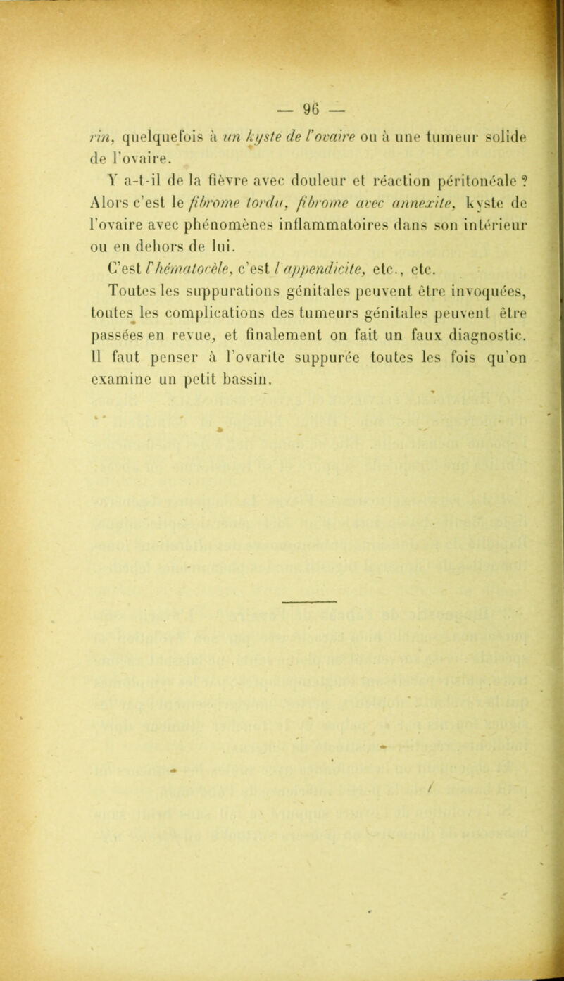 rin, quelquefois à un kyste de /’ovaire ou à une tumeur solide de l’ovaire. Y a-t-il de la fièvre avec douleur et réaction péritonéale ? Alors c’est le fîhrome tordu, fibrome avec annexite, kyste de l'ovaire avec phénomènes inflammatoires dans son intérieur ou en dehors de lui. C’est rhématocèle, c’est / appendicite, etc., etc. Toutes les suppurations génitales peuvent être invoquées, toutes les complications des tumeurs génitales peuvent être passées en revue, et finalement on fait un faux diagnostic. Il faut penser à l’ovarite suppurée toutes les fois qu'on examine un petit bassin.