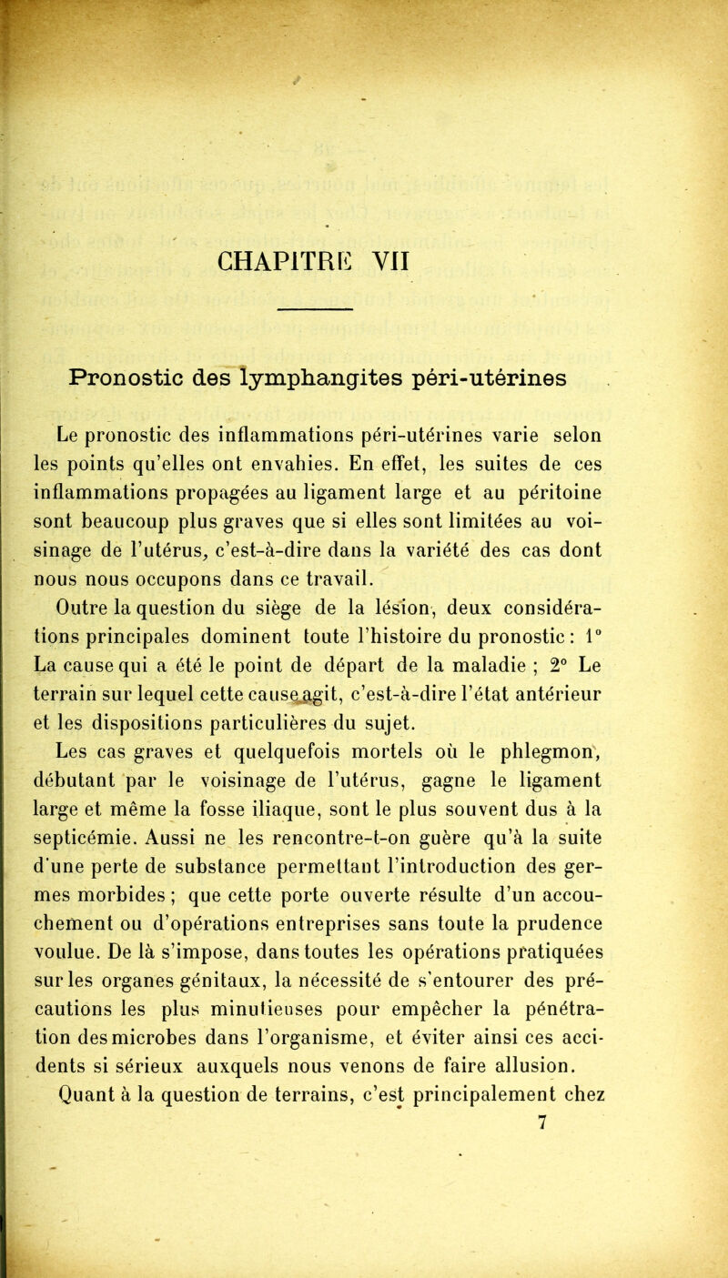 Pronostic des lymphangites péri-utérines Le pronostic des inflammations péri-utérines varie selon les points qu’elles ont envahies. En effet, les suites de ces inflammations propagées au ligament large et au péritoine sont beaucoup plus graves que si elles sont limitées au voi- sinage de l’utérus, c’est-à-dire dans la variété des cas dont nous nous occupons dans ce travail. Outre la question du siège de la lésion, deux considéra- tions principales dominent toute l’histoire du pronostic : 1° La cause qui a été le point de départ de la maladie ; 2° Le terrain sur lequel cette causeiagit, c’est-à-dire l’état antérieur et les dispositions particulières du sujet. Les cas graves et quelquefois mortels où le phlegmon, débutant par le voisinage de l’utérus, gagne le ligament large et même la fosse iliaque, sont le plus souvent dus à la septicémie. Aussi ne les rencontre-t-on guère qu’à la suite d’une perte de substance permettant l’introduction des ger- mes morbides ; que cette porte ouverte résulte d’un accou- chement ou d’opérations entreprises sans toute la prudence voulue. De là s’impose, dans toutes les opérations pratiquées sur les organes génitaux, la nécessité de s’entourer des pré- cautions les plus minutieuses pour empêcher la pénétra- tion des microbes dans l’organisme, et éviter ainsi ces acci- dents si sérieux auxquels nous venons de faire allusion. Quant à la question de terrains, c’est principalement chez