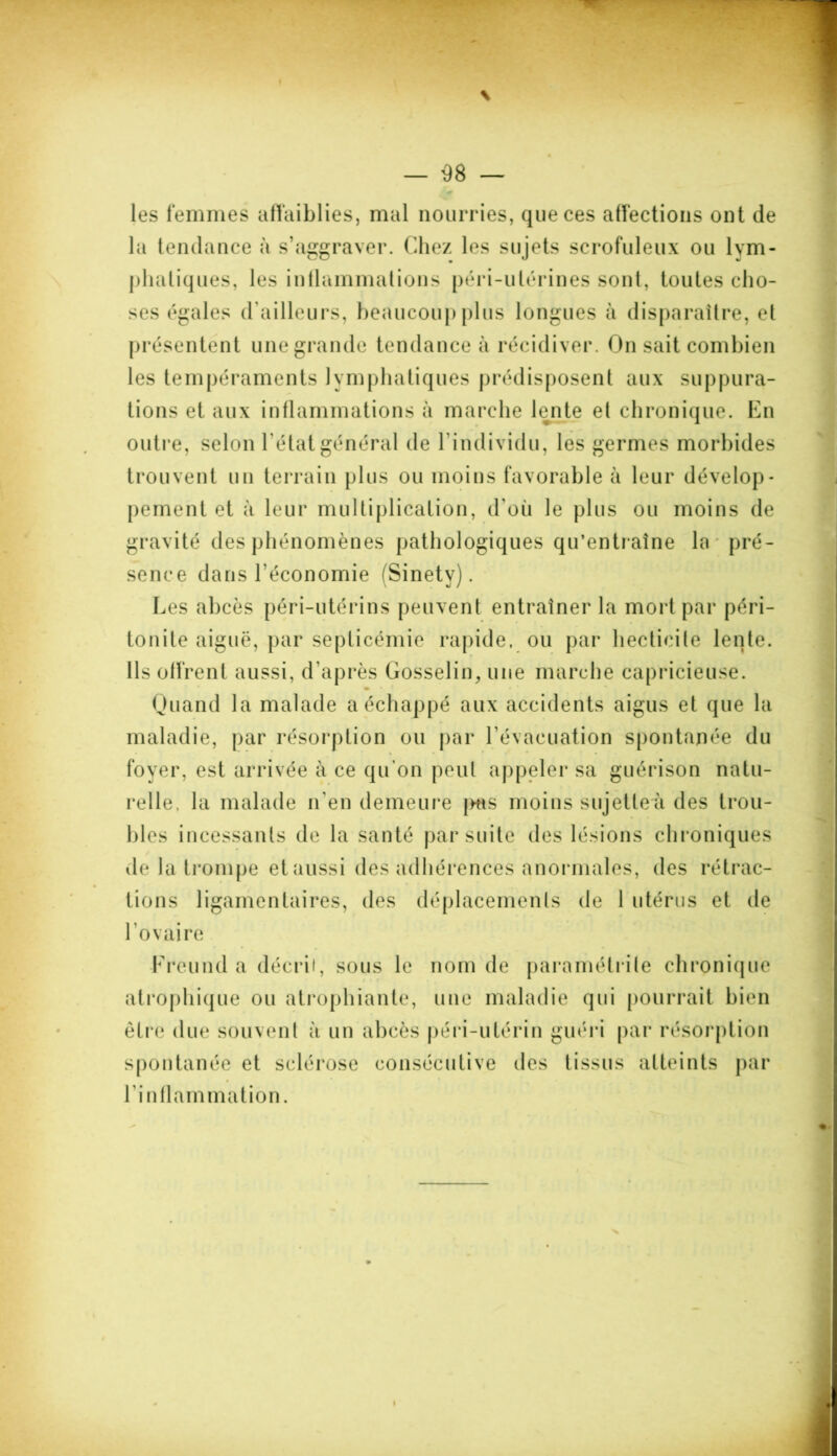 les femmes affaiblies, mal nourries, que ces affections ont de la tendance à s’aggraver. Chez les sujets scrofuleux ou lym- phatiques, les inflammations péri-ulérines sont, toutes cho- ses égales d’ailleurs, beaucoup plus longues à disparaître, et présentent une grande tendance à récidiver. On sait combien les tempéraments lymphatiques prédisposent aux suppura- tions et aux inflammations à marche lente et chronique. En outre, selon l'état général de l’individu, les germes morbides trouvent un terrain plus ou moins favorable à leur dévelop- pement et à leur multiplication, d’où le plus ou moins de gravité des phénomènes pathologiques qu’entraîne la pré- sence dans l’économie (Sinetv). Les abcès péri-utérins peuvent entraîner la mort par péri- tonite aiguë, par septicémie rapide, ou par hecticite lente. Ils offrent aussi, d’après Gosselin, une marche capricieuse. Quand la malade a échappé aux accidents aigus et que la maladie, par résorption ou par l’évacuation spontanée du foyer, est arrivée à ce qu'on peut appeler sa guérison natu- relle. la malade n'en demeure [ms moins sujette à des trou- bles incessants de la santé par suite des lésions chroniques de la trompe et aussi des adhérences anormales, des rétrac- tions ligamentaires, des déplacements de 1 utérus et de l’ovaire Freund a décrit, sous le nom de paramétrile chronique atrophique ou atrophiante, une maladie qui pourrait bien être due souvent à un abcès péri-utérin guéri par résorption spontanée et sclérose consécutive des tissus atteints par l'inflammation.